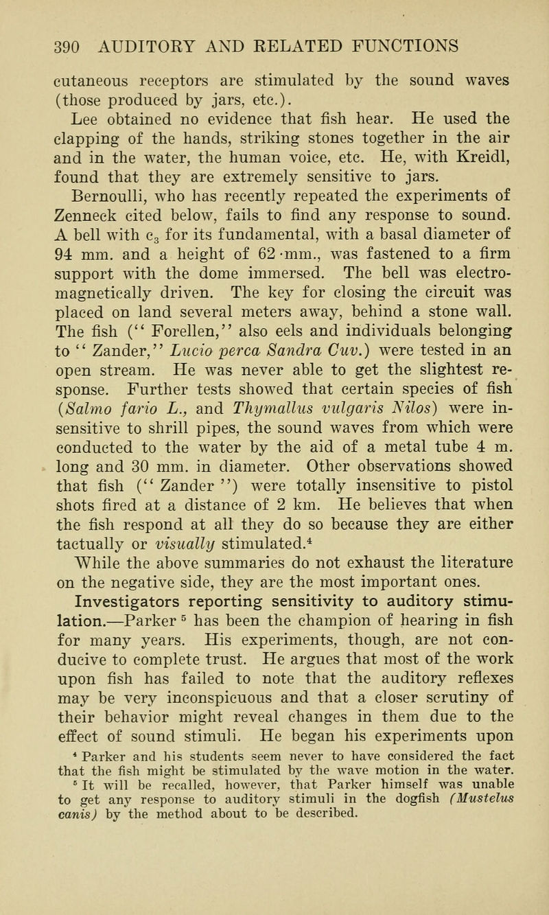 cutaneous receptors are stimulated by the sound waves (those produced by jars, etc.). Lee obtained no evidence that fish hear. He used the clapping of the hands, striking stones together in the air and in the water, the human voice, etc. He, with Kreidl, found that they are extremely sensitive to jars. Bernoulli, who has recently repeated the experiments of Zenneck cited below, fails to find any response to sound. A bell with Cg for its fundamental, with a basal diameter of 94 mm. and a height of 62 -mm., was fastened to a firm support with the dome immersed. The bell was electro- magnetically driven. The key for closing the circuit was placed on land several meters away, behind a stone wall. The fish C Forellen, also eels and individuals belonging to  Zander, Lucio perca Sandra Cuv.) were tested in an open stream. He was never able to get the slightest re- sponse. Further tests showed that certain species of fish {Salmo fario L., and Thymallus vulgaris Nilos) were in- sensitive to shrill pipes, the sound waves from which were conducted to the water by the aid of a metal tube 4 m. long and 30 mm. in diameter. Other observations showed that fish C^ Zander ) were totally insensitive to pistol shots fired at a distance of 2 km. He believes that when the fish respond at all they do so because they are either tactually or visually stimulated.* While the above summaries do not exhaust the literature on the negative side, they are the most important ones. Investigators reporting sensitivity to auditory stimu- lation.—Parker ^ has been the champion of hearing in fish for many years. His experiments, though, are not con- ducive to complete trust. He argues that most of the work upon fish has failed to note that the auditory reflexes may be very inconspicuous and that a closer scrutiny of their behavior might reveal changes in them due to the effect of sound stimuli. He began his experiments upon * Parker and his students seem never to have considered the fact that the fish might be stimulated by the wave motion in the water. ^ It will be recalled, however, that Parker himself was unable to get any response to auditory stimuli in the dogfish (Mustelus canis) by the method about to be described.