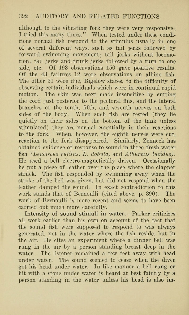 although to the vibrating fork they were very responsive; I tried this many times.'' When tested under these condi- tions normal fish respond to the stimulus usually in one of several different ways, such as tail jerks followed by forward swimming movement; tail jerks without locomo- tion; tail jerks and trunk jerks followed by a turn to one side, etc. Of 193 observations 150 gave positive results. Of the 43 failures 12 were observations on albino fish. The other 31 were due, Bigelow states, to the difficulty of observing certain individuals which were in continual rapid motion. The skin was next made insensitive by cutting the cord just posterior to the pectoral fins, and the lateral branches of the tenth, fifth, and seventh nerves on both sides of the body. When such fish are tested (they lie quietly on their sides on the bottom of the tank unless stimulated) they are normal essentially in their reactions to the fork. When, however, the eighth nerves were cut, reaction to the fork disappeared. Similarly, Zenneck has obtained evidence of response to sound in three fresh-water fish (Leuciscus rutilus, L. dohula, and Alburnus lucidus). He used a bell electro-magnetically driven. Occasionally he put a piece of leather over the place where the clapper struck. The fish responded by swimming away when the stroke of the bell was given, but did not respond when the leather damped the sound. In exact contradiction to this work stands that of Bernoulli (cited above, p. 390). The work of Bernoulli is more recent and seems to have been carried out much more carefully. Intensity of sound stimuli in water.—Parker criticizes all work earlier than his own on account of the fact that the sound fish were supposed to respond to was always generated, not in the water where the fish reside, but in the air. He cites an experiment where a dinner bell was rung in the air by a person standing breast deep in the water. The listener remained a few feet away with head under water. The sound seemed to cease when the diver got his head under water. In like manner a bell rung or hit with a stone under water is heard at best faintly by a person standing in the water unless his head is also im-