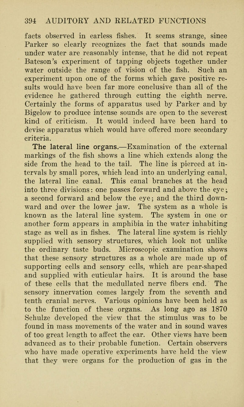 facts observed in earless fishes. It seems strange, since Parker so clearly recognizes the fact that sounds made under water are reasonably intense, that he did not repeat Bateson's experiment of tapping objects together under water outside the range of vision of the fish. Such an experiment upon one of the forms which gave positive re- sults would have been far more conclusive than all of the evidence he gathered through cutting the eighth nerve. Certainly the forms of apparatus used by Parker and by Bigelow to produce intense sounds are open to the severest kind of criticism. It would indeed have been hard to devise apparatus which would have offered more secondary criteria. The lateral line organs.—Examination of the external markings of the fish shows a line which extends along the side from the head to the tail. The line is pierced at in- tervals by small pores, which lead into an underlying canal, the lateral line canal. This canal branches at the head into three divisions: one passes forward and above the eye;. a second forward and below the eye; and the third down- ward and over the lower jaw. The system as a whole is known as the lateral line system. The system in one or another form appears in amphibia in the water inhabiting stage as well as in fishes. The lateral line system is richly supplied with sensory structures, which look not unlike the ordinary taste buds. Microscopic examination shows that these sensory structures as a whole are made up of supporting cells and sensory cells, which are pear-shaped and supplied with cuticular hairs. It is around the base of these cells that the medullated nerve fibers end. The sensory innervation comes largely from the seventh and tenth cranial nerves. Various opinions have been held as to the function of these organs. As long ago as 1870 Schulze developed the view that the stimulus was to be found in mass movements of the water and in sound waves of too great length to affect the ear. Other views have been advanced as to their probable function. Certain observers who have made operative experiments have held the view that they were organs for the production of gas in the