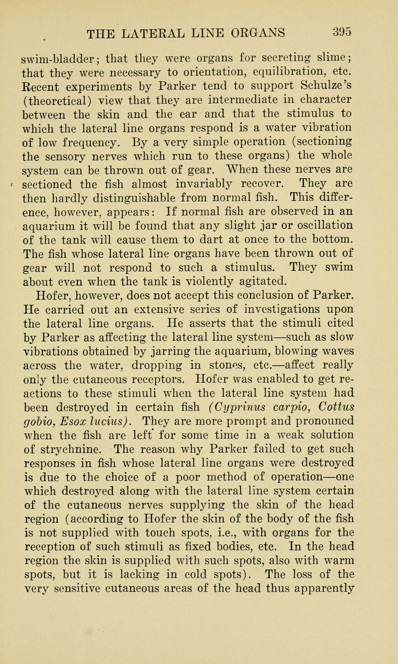 swim-bladder; that they were organs for secreting slime; that they were necessary to orientation, equilibration, etc. Recent experiments by Parker tend to support Schulze's (theoretical) view that they are intermediate in character between the skin and the ear and that the stimulus to which the lateral line organs respond is a water vibration of low frequency. By a very simple operation (sectioning the sensory nerves which run to these organs) the whole system can be thrown out of gear. When these nerves are ' sectioned the fish almost invariably recover. They are then hardly distinguishable from normal fish. This differ- ence, however, appears: If normal fish are observed in an aquarium it will be found that any slight jar or oscillation of the tank will cause them to dart at once to the bottom. The fish whose lateral line organs have been thrown out of gear will not respond to such a stimulus. They swim about even when the tank is violently agitated. Hofer, however, does not accept this conclusion of Parker. He carried out an extensive series of investigations upon the lateral line organs. He asserts that the stimuli cited by Parker as affecting the lateral line system—such as slow vibrations obtained by jarring the aquarium, blowing waves across the water, dropping in stones, etc.—affect really only the cutaneous receptors. Hofer was enabled to get re- actions to these stimuli w^hen the lateral line system had been destroyed in certain fish (Cyprinus carpio, Cottus gohio, Esox Indus). They are more prompt and pronouncd when the fish are left for some time in a weak solution of strychnine. The reason why Parker failed to get such responses in fish whose lateral line organs were destroyed is due to the choice of a poor method of operation—one which destroyed along with the lateral line system certain of the cutaneous nerves supplying the skin of the head region (according to Hofer the skin of the body of the fish is not supplied with touch spots, i.e., with organs for the reception of such stimuli as fixed bodies, etc. In the head region the skin is supplied with such spots, also with warm spots, but it is lacking in cold spots). The loss of the very sensitive cutaneous areas of the head thus apparently