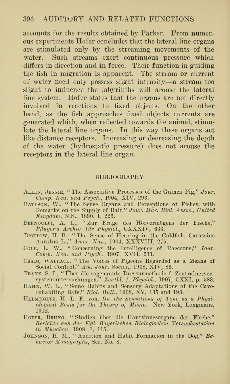 accounts for the results obtained by Parker. From numer- ous experiments Hofer concludes that the lateral line organs are stimulated only by the streaming movements of the water. Such streams exert continuous pressure which differs in direction and in force. Their function in guiding the fish in migration is apparent. The stream or current of water need only possess slight intensity—a stream too slight to influence the labyrinths will arouse the lateral line system. Hofer states that the organs are not directly involved in reactions to fixed objects. On the other hand, as the fish approaches fixed objects currents are generated which, when reflected towards the animal, stimu- late the lateral line organs. In this way these organs act like distance receptors. Increasing or decreasing the depth of the water (hydrostatic pressure) does not arouse the receptors in the lateral line organ. BIBLIOGEAPHY Allen, Jessie,  The Associative Processes of the Guinea Pig, Jour. Comp. Neu. and Psych., 1904, XIV, 293. Bateson, W.,  The Sense Organs and Perceptions of Fishes, with Remarks on the Supply of Bait, Jour. Mar. Biol. Assoc, United Kingdom, N.S., 1890, I, 225. Bernoulli, A. L.,  Zur Frage des Horvermogens der Fische, PflUger's Archiv fur Physiol., CXXXIV, 633. BiGELOW, H. B..  The Sense of Hearing in the Goldfish, Carassius Auratus L., Amer. Nat., 1904, XXXVIII, 275. Cole, L. W.,  Concerning the Intelligence of Baecoons, Jour. Comp. Neu. and Psych., 1907, XVII, 211. Craig, Wallace,  The Voices of Pigeons Regarded as a Means of Social Control, Am. Jour. Sociol., 1908, XIV,,86. Franz, S. L,  Uber die sogenannte Dressurmethode f. Zentralnerven- systemuntersuchungen, Zenfhl. f. Physiol., 1907, CXXI, p. 583. Hahn, W. L.,  Some Habits and Sensory Adaptations of the Cave- Inhabiting Bats, Biol. Bull., 1908, XV, 135 and 193. Helmholtz, H. L. F. von, On the Sensations of Tone as a Physi- ological Basis for the Theory of Music. New York, Longmans, 1912. Hofer, Bruno,  Studien iiber die Hautsinnesorgane der Fische, Berichte aus der Kgl. Bayerischen Biologischen Versuchsstation in Miinchen, 1908, I, 115. Johnson, H. M., Audition and Habit Formation in the Dog, Be- havior Monographs, Ser. No. 8.