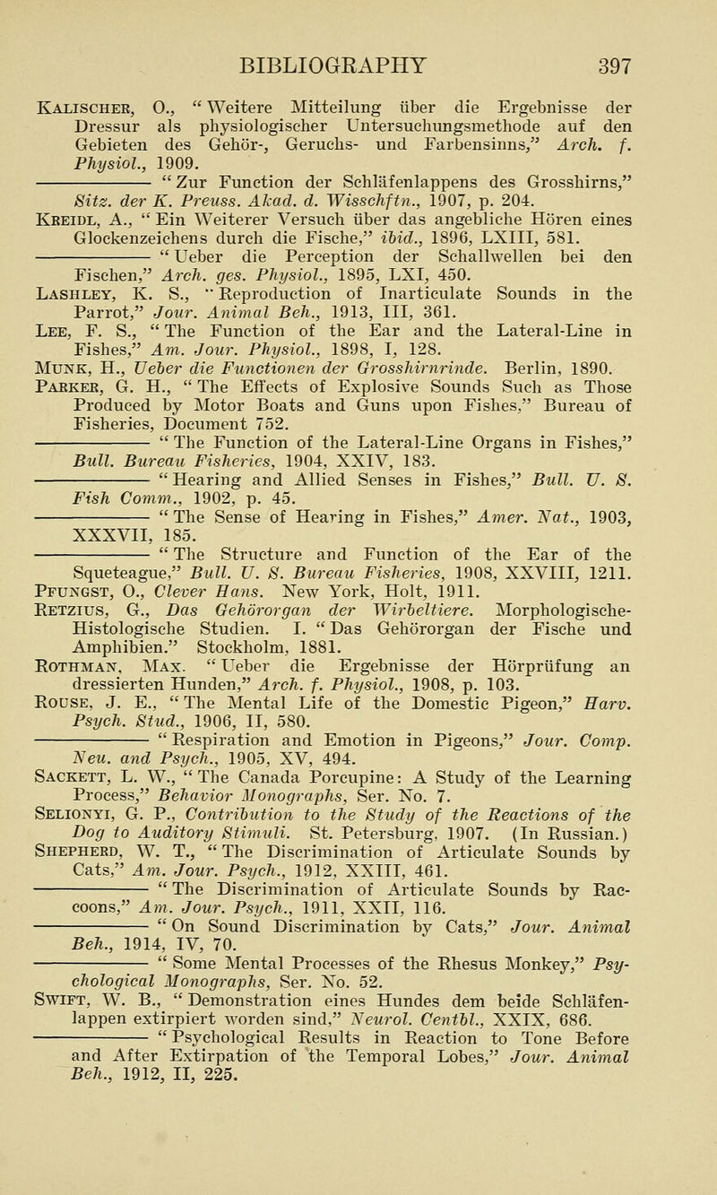 Kalischee, 0.,  Weitere Mitteilung iiber die Ergebnisse der Dressur als physiologiseher Untersuchungsmethode auf den Gebieten des Gehor-, Geruehs- und Farbensinns, Arch. f. Physiol, 1909.  Zur Function der Schlafenlappens des Grosshirns, Sitz. der K. Preuss. Akad. d. Wisschftn., 1907, p. 204. Keeidl, a.,  Ein Weiterer Versuch tiber das angebliche Horen eines Glockenzeichens durch die Fische, ihid., 1896, LXIII, 581.  Ueber die Perception der Schallwellen bei den Fischen, Arch. ges. Physiol., 1895, LXI, 450. Lashley, K. S., '■ Reproduction of Inarticulate Sounds in the Parrot, Jour. Animal Beh., 1913, III, 361. Lee, F. S.,  The Function of the Ear and the Lateral-Line in Fishes, Am. Jour. Physiol., 1898, I, 128. MuNK, H., JJeher die Functionen der Grosshirnrinde. Berlin, 1890. Paeker, G. H.,  The Effects of Explosive Sounds Such as Those Produced by Motor Boats and Guns upon Fishes, Bureau of Fisheries, Document 752.  The Function of the Lateral-Line Organs in Fishes, Bull. Bureau Fisheries, 1904, XXIV, 183.  Hearing and Allied Senses in Fishes, Bull. U. S. Fish Comm., 1902, p. 45.  The Sense of Hearing in Fishes, Amer. Nat., 1903, XXXVII, 185.  The Structure and Function of the Ear of the Squeteague, Bull. U. S. Bureau Fisheries, 1908, XXVIII, 1211. Pfungst, 0., Clever Hans. New York, Holt, 1911. Retzius, G., Das Gehdrorgan der Wirheltiere. Morphologische- Histologische Studien. I.  Das Gehororgan der Fische und Amphibien. Stockholm, 1881. RoTHMAN, Max.  LTeber die Ergebnisse der Horpriifung an dressierten Hunden, Arch. f. Physiol., 1908, p. 103. Rouse, J. E., The Mental Life of the Domestic Pigeon, Harv. Psych. Stud., 1906, II, 580.  Respiration and Emotion in Pigeons, Jour. Comp. Neu. and Psych., 1905, XV, 494. Sackett, L. W.,  The Canada Porcupine: A Study of the Learning Process, Behavior Monographs, Ser. No. 7. Selionyi, G. p.. Contribution to the Study of the Reactions of the Dog to Auditory Stimuli. St. Petersburg, 1907. (In Russian.) Shepherd, W. T., The Discrimination of Articulate Sounds by Cats, Am. Jour. Psych., 1912, XXIII, 461.  The Discrimination of Articulate Sounds by Rac- coons, Am. Jour. Psych., 1911, XXII, 116.  On Sound Discrimination by Cats, Jour. Animal Beh., 1914, IV, 70.  Some Mental Processes of the Rhesus Monkey, Psy- chological Monographs, Ser. No. 52. Swift, W. B.,  Demonstration eines Hundes dem beide Schlafen- lappen extirpiert worden sind, Neurol. Centhl., XXIX, 686.  Psychological Results in Reaction to Tone Before and After Extirpation of the Temporal Lobes, Jour. Animal Beh., 1912, II, 225.