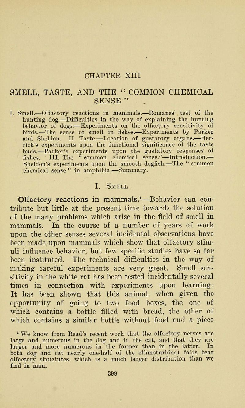 CHAPTER XIII SMELL, TASTE, AND THE '' COMMON CHEMICAL SENSE  I. Smell.—Olfactory reactions in mammals.—Romanes' test of the hunting dog.—Difficulties in the way of explaining the hunting behavior of dogs.—Experiments on the olfactory sensitivity of birds.—The sense of smell in fishes.—Experiments by Parker and Sheldon. II. Taste.—Location of gustatory organs.—^Her- rick's experiments upon the functional significance of the taste buds.—Parker's experiments upon the gustatory responses of fishes. 111. The  common chemical sense.—Introduction.— Sheldon's experiments upon the smooth dogfish.—The  common chemical sense in amphibia.—Summary. I. Smell Olfactory reactions in mammals.^—Behavior can con- tribute but little at the present time towards the solution of the many problems which arise in the field of smell in mammals. In the course of a number of years of work upon the other senses several incidental observations have been made upon mammals which show that olfactory stim- uli influence behavior, but few specific studies have so far been instituted. The technical difficulties in the way of making careful experiments are very great. Smell sen- sitivity in the white rat has been tested incidentally several times in connection with experiments upon learning: It has been shown that this animal, when given the opportunity of going to two food boxes, the one of which contains a bottle filled with bread, the other of which contains a similar bottle without food and a piece ^ We know from Read's recent work that the olfactory nerves are large and numerous in the dog and in the cat, and that they are larger and more numerous in the former than in the latter. In both dog and cat nearly one-half of the ethmoturbinal folds bear olfactory structures, which is a much larger distribution than we find in man.