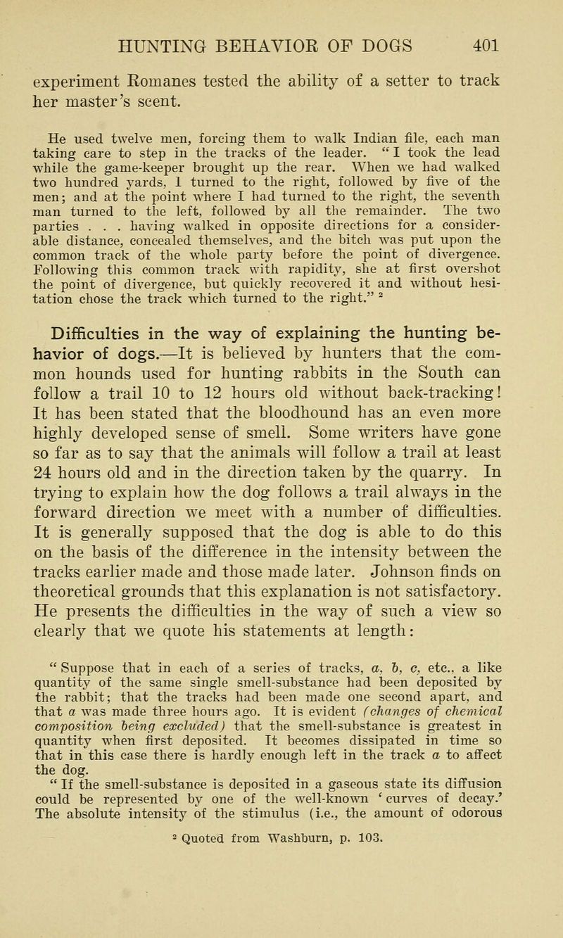experiment Romanes tested the ability of a setter to track her master's scent. He used twelve men, forcing them to walk Indian file, each man taking care to step in the tracks of the leader.  I took the lead while the game-keeper brought up the rear. When we had walked two hundred yards, 1 turned to the right, follow^ed by five of the men; and at the point where I had turned to the right, the seventh man turned to the left, followed by all the remainder. The two parties . . . having walked in opposite directions for a consider- able distance, concealed themselves, and the bitch was put upon the common track of the whole party before the point of divergence. Following this common track with rapidity, she at first overshot the point of divergence, but quickly recovered it and without hesi- tation chose the track which turned to the right. ^ Difficulties in the way of explaining the hunting be- havior of dogs.—It is believed by hunters that the com- mon hounds used for hunting rabbits in the South can follow a trail 10 to 12 hours old without back-tracking! It has been stated that the bloodhound has an even more highly developed sense of smell. Some writers have gone so far as to say that the animals will follow a trail at least 24 hours old and in the direction taken by the quarry. In trying to explain how the dog follows a trail always in the forward direction we meet with a number of difficulties. It is generally supposed that the dog is able to do this on the basis of the difference in the intensity between the tracks earlier made and those made later. Johnson finds on theoretical grounds that this explanation is not satisfactory. He presents the difficulties in the way of such a view so clearly that we quote his statements at length:  Suppose that in each of a series of tracks, a, h, c, etc.. a like quantity of the same single smell-substance had been deposited by the rabbit; that the tracks had been made one second apart, and that a was made three hours ago. It is evident (changes of chemical composition heing excluded) that the smell-substance is greatest in quantity when first deposited. It becomes dissipated in time so that in this case there is hardly enough left in the track a to affect the dog.  If the smell-substance is deposited in a gaseous state its diffusion could be represented by one of the well-known ' curves of decay.' The absolute intensity of the stimulus (i.e., the amount of odorous — 2 Quoted from Washhurn, p. 103.