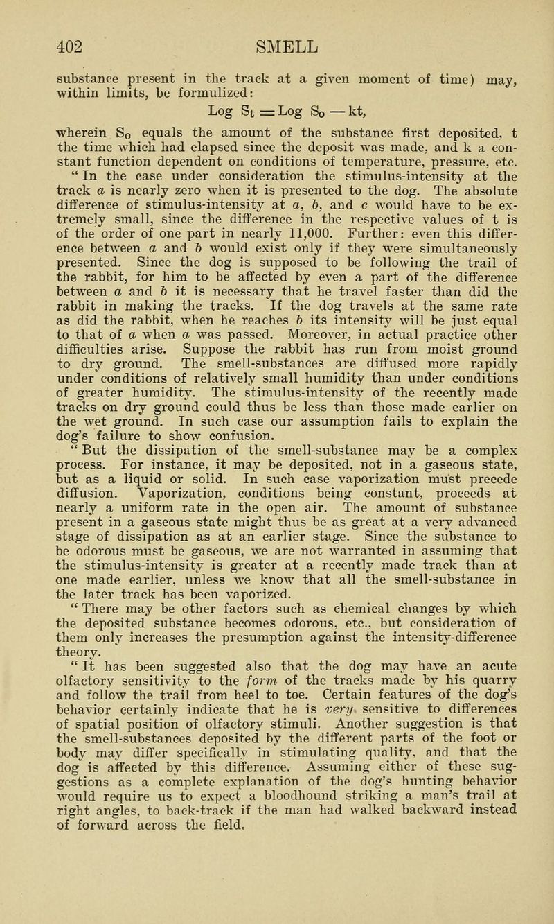 substance present in the track at a given moment of time) may, within limits, be formulized: Log St = Log So — kt, wherein So equals the amount of the substance first deposited, t the time which had elapsed since the deposit was made, and k a con- stant function dependent on conditions of temperature, pressure, etc,  In the case under consideration the stimulus-intensity at the track a is nearly zero when it is presented to the dog. The absolute difference of stimulus-intensity at a, b, and c would have to be ex- tremely small, since the difference in the respective values of t is of the order of one part in nearly 11,000. Further: even this differ- ence between a and h would exist only if they were simultaneously presented. Since the dog is supposed to be following the trail of the rabbit, for him to be affected by even a part of the difference between a and 6 it is necessary that he travel faster than did the rabbit in making the tracks. If the dog travels at the same rate as did the rabbit, when he reaches 6 its intensity will be just equal to that of a when a was passed. Moreover, in actual practice other difficulties arise. Suppose the rabbit has run from moist ground to dry ground. The smell-substances are diffused more rapidly under conditions of relatively small humidity than under conditions of greater humidity. The stimulus-intensity of the recently made tracks on dry ground could thus be less than those made earlier on the wet ground. In such case our assumption fails to explain the dog's failure to show confusion.  But the dissipation of the smell-substance may be a complex process. For instance, it may be deposited, not in a gaseous state, but as a liquid or solid. In such case vaporization must precede diffusion. Vaporization, conditions being constant, proceeds at nearly a uniform rate in the open air. The amount of substance present in a gaseous state might thus be as great at a very advanced stage of dissipation as at an earlier stage. Since the substance to be odorous must be gaseous, we are not warranted in assuming that the stimulus-intensity is greater at a recently made track than at one made earlier, unless we know that all the smell-substance in the later track has been vaporized.  There may be other factors such as chemical changes by which the deposited substance becomes odorous, etc., but consideration of them only increases the presumption against the intensity-difference theory.  It has been suggested also that the dog may have an acute olfactory sensitivity to the form of the tracks made by his quarry and follow the trail from heel to toe. Certain features of the dog's behavior certainly indicate that he is very sensitive to differences of spatial position of olfactory stimuli. Another suggestion is that the smell-substances deposited by the different parts of the foot or body may differ specifically in stimulating quality, and that the dog is affected by this difference. Assuming either of these sug- gestions as a complete explanation of the dog's hunting behavior would require us to expect a bloodhound striking a man's trail at right angles, to back-track if the man had walked backward instead of forward across the field.