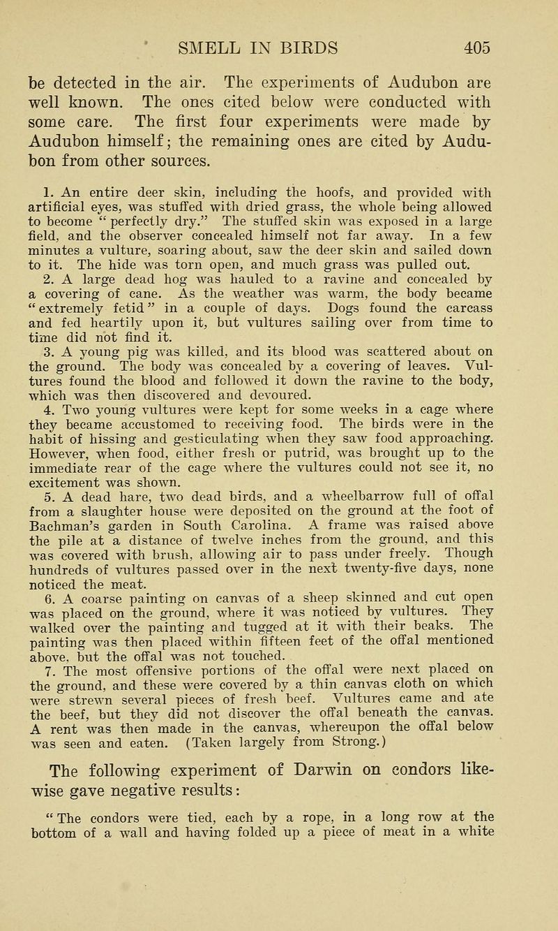 be detected in the air. The experiments of Audubon are well known. The ones cited below were conducted with some care. The first four experiments were made by Audubon himself; the remaining ones are cited by Audu- bon from other sources. 1. An entire deer skin, including the hoofs, and provided with artificial eyes, was stuffed with dried grass, the whole being allowed to become  perfectly dry. The stuffed skin was exposed in a large field, and the observer concealed himself not far away. In a few minutes a vulture, soaring about, saw the deer skin and sailed down to it. The hide was torn open, and much grass was pulled out. 2. A large dead hog was hauled to a ravine and concealed by a covering of cane. As the weather was warm, the body became  extremely fetid in a couple of days. Dogs found the carcass and fed heartily upon it, but vultures sailing over from time to time did not find it. 3. A young pig was killed, and its blood was scattered about on the ground. The body was concealed by a covering of leaves. Vul- tures found the blood and followed it down the ravine to the body, which was then discovered and devoured. 4. Two young vultures were kept for some weeks in a cage where they became accustomed to receiving food. The birds were in the habit of hissing and gesticulating when they saw food approaching. However, when food, either fresh or putrid, was brought up to the immediate rear of the cage where the vultures could not see it, no excitement was shown. 5. A dead hare, two dead birds, and a wheelbarrow full of offal from a slaughter house were deposited on the ground at the foot of Bachman's garden in South Carolina. A frame was raised above the pile at a distance of twelve inches from the ground, and this was covered with brush, allowing air to pass under freely. Though hundreds of vultures passed over in the next twenty-five days, none noticed the meat. 6. A coarse painting on canvas of a sheep skinned and cut open was placed on the ground, where it was noticed by vultures. They walked over the painting and tugged at it with their beaks. _ The painting was then placed within fifteen feet of the offal mentioned above, but the offal was not touched. 7. The most offensive portions of the offal were next placed on the ground, and these were covered by a thin canvas cloth on which were strewn several pieces of fresh beef. Vultures came and ate the beef, but they did not discover the offal beneath the canvas. A rent was then made in the canvas, whereupon the offal below was seen and eaten. (Taken largely from Strong.) The following experiment of Darwin on condors like- wise gave negative results:  The condors were tied, each by a rope, in a long row at the bottom of a wall and having folded up a piece of meat in a white