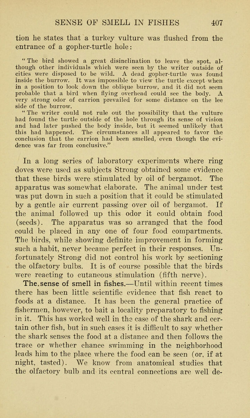 tion he states that a turkey vulture was flushed from the entrance of a gopher-turtle hole:  The bird showed a great disinclination to leave the spot, al- though other individuals which were seen by the writer outside of cities were disposed to be wild, A dead gopher-turtle was found inside the burrow. It was impossible to view the turtle except when in a position to look down the oblique burrow, and it did not seem probable that a bird when flying overhead could see the body. A very strong odor of carrion prevailed for some distance on the lee side of the burrow.  The writer could not rule out the possibility that the vulture had found the turtle outside of the hole through its sense of vision and had later pushed the body inside, but it seemed unlikely that this had happened. The circumstances all appeared to favor the conclusion that the carrion had been smelled, even though the evi- dence was far from conclusive. In a long series of laboratory experiments where ring doves were used as subjects Strong obtained some evidence that these birds were stimulated by oil of bergamot. The apparatus was somewhat elaborate. The animal under test was put down in such a position that it could be stimulated by a gentle air current passing over oil of bergamot. If the animal followed up this odor it could obtain food (seeds). The apparatus was so arranged that the food could be placed in any one of four food compartments. The birds, while showing definite improvement in forming such a habit, never became perfect in their responses. Un- fortunately Strong did not control his work by sectioning the olfactory bulbs. It is of course possible that the birds were reacting to cutaneous stimulation (fifth nerve). The.sense of smell in fishes.—Until within recent times there has been little scientific evidence that fish react to foods at a distance. It has been the general practice of fishermen, however, to bait a locality preparatory to fishing in it. This has worked well in the case of the shark and cer- tain other fish, but in such cases it is difficult to say whether the shark senses the food at a distance and then follows the trace or whether chance swimming in the neighborhood leads him to the place where the food can be seen (or, if at night, tasted). We know from anatomical studies that the olfactory bulb and its central connections are well de-