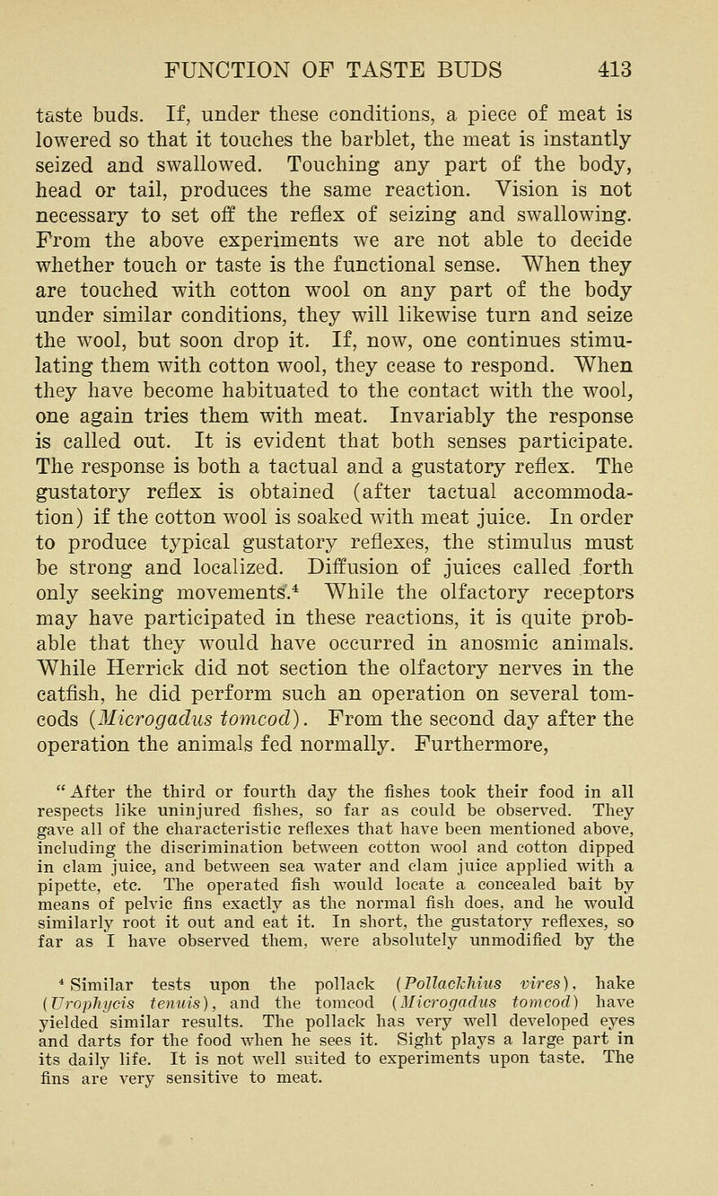 taste buds. If, under these conditions, a piece of meat is lowered so that it touches the barblet, the meat is instantly seized and swallowed. Touching any part of the body, head or tail, produces the same reaction. Vision is not necessary to set off the reflex of seizing and swallowing. From the above experiments we are not able to decide whether touch or taste is the functional sense. When they are touched with cotton wool on any part of the body under similar conditions, they will likewise turn and seize the wool, but soon drop it. If, now, one continues stimu- lating them with cotton wool, they cease to respond. When they have become habituated to the contact with the wool, one again tries them with meat. Invariably the response is called out. It is evident that both senses participate. The response is both a tactual and a gustatory reflex. The gustatory reflex is obtained (after tactual accommoda- tion) if the cotton wool is soaked with meat juice. In order to produce typical gustatory reflexes, the stimulus must be strong and localized. Diffusion of juices called forth only seeking movements.* While the olfactory receptors may have participated in these reactions, it is quite prob- able that they would have occurred in anosmic animals. While Herrick did not section the olfactory nerves in the catfish, he did perform such an operation on several tom- cods {Microgadus tomcod). From the second day after the operation the animals fed normally. Furthermore, After the third or fourth day the fishes took their food in all respects Hke uninjured fishes, so far as could be observed. They gave all of the characteristic reflexes that have been mentioned above, including the discrimination between cotton wool and cotton dipped in clam juice, and between sea water and clam juice applied with a pipette, etc. The operated fish would locate a concealed bait by means of pelvic fins exactly as the normal fish does, and he would similarly root it out and eat it. In short, the gustatory reflexes, so far as I have observed them, were absolutely unmodified by the * Similar tests upon the pollack (Pollackhius vires), hake {Uropliycis te^mis), and the tomcod {Microgadus tomcod) have yielded similar results. The pollack has very well developed eyes and darts for the food when he sees it. Sight plays a large part in its daily life. It is not well suited to experiments upon taste. The fins are very sensitive to meat.