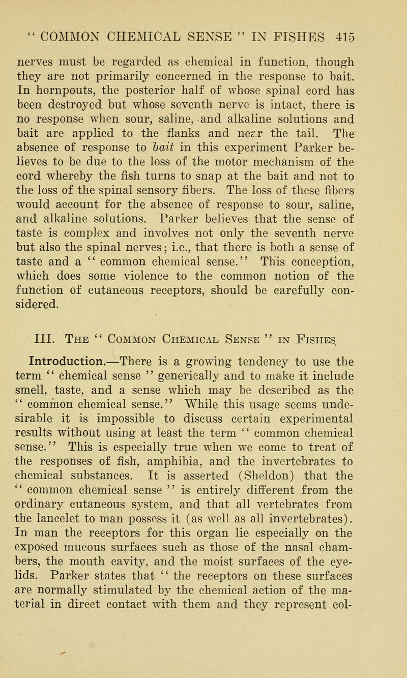nerves must be regarded as chemical in function, though they are not primarily concerned in the response to bait. In hornpouts, the posterior half of whose spinal cord has been destroyed but whose seventh nerve is intact, there is no response when sour, saline, and alkaline solutions and bait are applied to the flanks and nes.r the tail. The absence of response to hait in this experiment Parker be- lieves to be due to the loss of the motor mechanism of the cord whereby the fish turns to snap at the bait and not to the loss of the spinal sensory fibers. The loss of these fibers would account for the absence of response to sour, saline, and alkaline solutions. Parker believes that the sense of taste is complex and involves not only the seventh nerve but also the spinal nerves; i.e., that there is both a sense of taste and a  common chemical sense. This conception, which does some violence to the common notion of the function of cutaneous receptors, should be carefully con- sidered. III. The '^ Common Chemical Sense  in Fishes Introduction.—There is a growing tendency to use the term  chemical sense  generically and to make it include smell, taste, and a sense which may be described as the  common chemical sense. While this usage seems unde- sirable it is impossible to discuss certain experimental results without using at least the term '' common chemical sense. This is especially true when we come to treat of the responses of fish, amphibia, and the invertebrates to chemical substances. It is asserted (Sheldon) that the '* common chemical sense  is entirely different from the ordinary cutaneous system, and that all vertebrates from the lancelet to man possess it (as well as all invertebrates). In man the receptors for this organ lie especially on the exposed mucous surfaces such as those of the nasal cham- bers, the mouth cavity, and the moist surfaces of the eye- lids. Parker states that  the receptors on these surfaces are normally stimulated by the chemical action of the ma- terial in direct contact with them and they represent col-