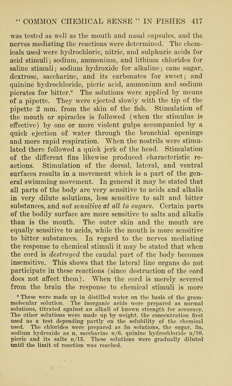 was tested as well as the mouth and nasal capsules, and the nerves mediating the reactions were determined. The chem- icals used were hydrochloric, nitric, and sulphuric acids for acid stimuli; sodium, ammonium, and lithium chlorides for saline stimuli; sodium hydroxide for alkaline; cane sugar, dextrose, saccharine, and its carbonates for sweet; and quinine hydrochloride, picric acid, ammonium and sodium picrates for bitter.® The solutions were applied by means of a pipette. They were ejected slowly with the tip of the pipette 2 mm. from the skin of the fish. Stimulation of the mouth or spiracles is followed (when the stimulus is effective) by one or more violent gulps accompanied by a quick ejection of water through the bronchial openings and more rapid respiration. When the nostrils were stimu- lated there followed a quick jerk of the head. Stimulation of the different fins likewise produced characteristic re- actions. Stimulation of the dorsal, lateral, and ventral surfaces results in a movement which is a part of the gen- eral swimming movement. In general it may be stated that all parts of the body are very sensitive to acids and alkalis in very dilute solutions, less sensitive to salt and bitter substances, and not sensitive at all to sugars. Certain parts of the bodily surface are more sensitive to salts and alkalis than is the mouth. The outer skin and the mouth are equally sensitive to acids, while the mouth is more sensitive to bitter substances. In regard to the nerves mediating the response to chemical stimuli it may be stated that when the cord is destroyed the caudal part of the body becomes insensitive. This shows that the lateral line organs do not participate in these reactions (since destruction of the cord does not affect them). When the cord is merely severed from the brain the response to chemical stimuli is more ® These were made up in distilled water on the basis of the gram- molecular solution. The inorganic acids were prepared as normal solutions, titrated against an alkali of known strength for accuracy. The other solutions were made up by weight, the concentration first used as a test depending partly on the solubility of the chemical used. The chlorides were prepared as 5n solutions, the sugar, 3n, sodium hydroxide as n, saccharine n/6, quinine hydrochloride n/10, picric and its salts n/15. These solutions were gradually diluted until the limit of reaction was reached.
