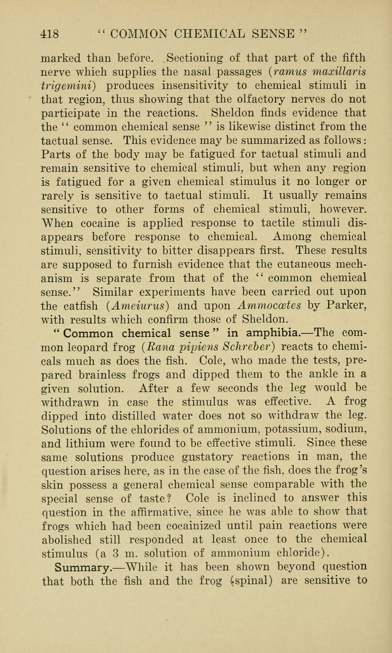marked than before. Sectioning of that part of the fifth nerve which supplies the nasal passages {ramus maxillaris trigemini) produces insensitivity to chemical stimuli in that region, thus showing that the olfactory nerves do not participate in the reactions. Sheldon finds evidence that the '' common chemical sense '' is likewise distinct from the tactual sense. This evidence may be summarized as follows: Parts of the body may be fatigued for tactual stimuli and remain sensitive to chemical stimuli, but when any region is fatigued for a given chemical stimulus it no longer or rarely is sensitive to tactual stimuli. It usually remains sensitive to other forms of chemical stimuli, however. When cocaine is applied response to tactile stimuli dis- appears before response to chemical. Among chemical stimuli, sensitivity to bitter disappears first. These results are supposed to furnish evidence that the cutaneous mech- anism is separate from that of the '' common chemical sense. Similar experiments have been carried out upon the catfish {Ameiurus) and upon Ammocoetes by Parker, with results which confirm those of Sheldon.  Common chemical sense  in amphibia.—The com- mon leopard frog (Bana pipiens Sclireher) reacts to chemi- cals much as does the fish. Cole, who made the tests, pre- pared brainless frogs and dipped them to the ankle in a given solution. After a few seconds the leg would be withdrawn in case the stimulus was effective. A frog dipped into distilled water does not so withdraw the leg. Solutions of the chlorides of ammonium, potassium, sodium, and lithium were found to be effective stimuli. Since these same solutions produce gustatory reactions in man, the question arises here, as in the case of the fish, does the frog's skin possess a general chemical sense comparable with the special sense of taste? Cole is inclined to answer this question in the affirmative, since he was able to show that frogs which had been cocainized until pain reactions were abolished still responded at least once to the chemical stimulus (a 3 m. solution of ammonium chloride). Summary.—While it has been shown beyond question that both the fish and the frog (.spinal) are sensitive to
