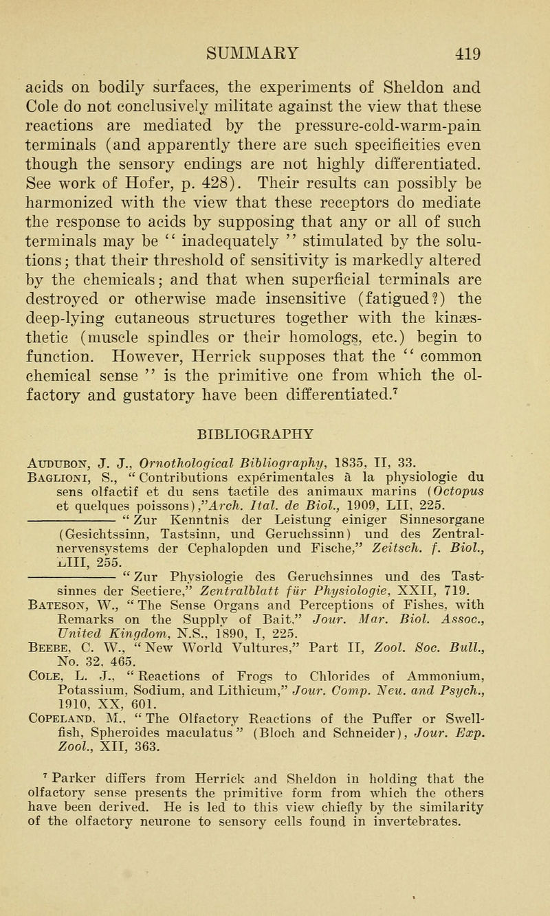 acids on bodily surfaces, the experiments of Sheldon and Cole do not conclusively militate against the view that these reactions are mediated by the pressure-cold-warm-pain terminals (and apparently there are such specificities even though the sensory endings are not highly differentiated. See work of Hofer, p. 428). Their results can possibly be harmonized with the view that these receptors do mediate the response to acids by supposing that any or all of such terminals may be  inadequately  stimulated by the solu- tions ; that their threshold of sensitivity is markedly altered by the chemicals; and that when superficial terminals are destroyed or otherwise made insensitive (fatigued?) the deep-lying cutaneous structures together with the kin^es- thetic (muscle spindles or their homologs, etc.) begin to function. However, Herrick supposes that the  common chemical sense  is the primitive one from which the ol- factory and gustatory have been differentiated.'^ BIBLIOGRAPHY Audubon, J. J., Ornothological Bibliography, 1835, II, 33. Baglioni, S.,  Contributions experimentales a la physiologie du sens olfactif et du sens tactile des animaux marins {Octopus et quelques poissons) ,Arc/i. Ital. de Biol., 1909, LII, 225.  Zur Kenntnis der Leistung einiger Sinnesorgane (Gesichtssinn, Tastsinn, und Geruchssinn) und des Zentral- nervensystems der Cephalopden und Fische, Zeitsch. f. Biol., xAll, 255.  Zur Physiologie des Geruchsinnes und des Tast- sinnes der Seetiere, Zentralhlatt fiir Physiologie, XXII, 719. BatesojST, W.,  The Sense Organs and Perceptions of Fishes, with Remarks on the Supply of Bait. Jour. Mar. Biol. Assoc, United Kingdom, N.S., 1890, I, 225. Beebe, C. W., New World Vultures, Part II, Zool. Soc. Bull, No. 32, 465. Cole, L. J.,  Reactions of Frogs to Chlorides of Ammonium, Potassium, Sodium, and Lithicum, Jour. Comp. Neu. and Psych., 1910, XX, 601. CoPELAND. M.,  The Olfactory Reactions of the Puffer or Swell- fish, Spheroides maculatus  (Bloch and Schneider), Jour. Exp. Zool., XII, 363. '' Parker differs from Herrick and Sheldon in holding that the olfactory sense presents the primitive form from which the others have been derived. He is led to this view chiefly by the similarity of the olfactory neurone to sensory cells found in invertebrates.