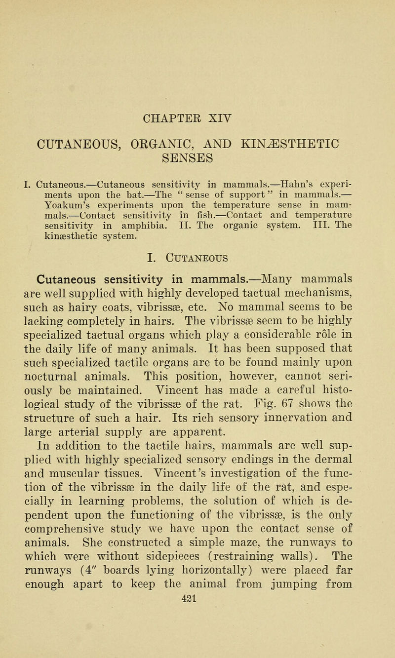 CHAPTER XIV CUTANEOUS, ORGANIC, AND KINESTHETIC SENSES I. Cutaneous.—Cutaneous sensitivity in mammals.—Hahn's experi- ments upon the bat.—The  sense of support in mammals.— Yoakum's experiments upon the temperature sense in mam- mals.—Contact sensitivity in fish.—Contact and temperature sensitivity in amphibia. II. The organic system. HI. The kinaesthetic system. I. Cutaneous Cutaneous sensitivity in mammals.—^Many mammals are well supplied with highly developed tactual mechanisms, such as hairy coats, vibrissse, etc. No mammal seems to be lacking completely in hairs. The vibrissas seem to be highly specialized tactual organs which play a considerable role in the daily life of many animals. It has been supposed that such specialized tactile organs are to be found mainly upon nocturnal animals. This position, however, cannot seri- ously be maintained. Vincent has made a careful histo- logical study of the vibrissas of the rat. Fig. 67 shows the structure of such a hair. Its rich sensory innervation and large arterial supply are apparent. In addition to the tactile hairs, mammals are well sup- plied with highly specialized sensory endings in the dermal and muscular tissues. Vincent's investigation of the func- tion of the vibrissas in the daily life of the rat, and espe- cially in learning problems, the solution of which is de- pendent upon the functioning of the vibrissge, is the only comprehensive study we have upon the contact sense of animals. She constructed a simple maze, the runways to which were without sidepieces (restraining walls). The runways (4 boards lying horizontally) were placed far enough apart to keep the animal from jumping from