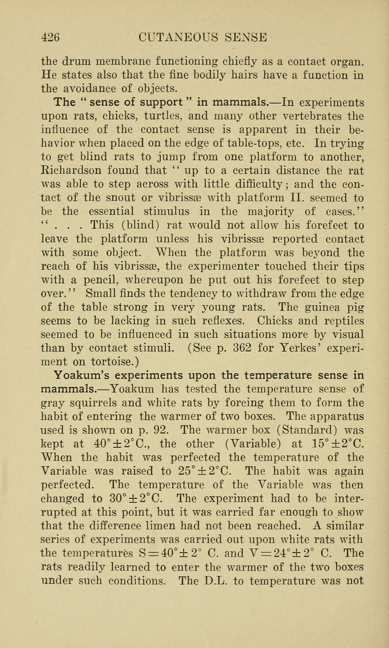 the drum membrane functioning chiefly as a contact organ. He states also that the fine bodily hairs have a function in the avoidance of objects. The  sense of support  in mammals.—In experiments upon rats, chicks, turtles, and many other vertebrates the influence of the contact sense is apparent in their be- havior when placed on the edge of table-tops, etc. In trying to get blind rats to jump from one platform to another, Richardson found that up to a certain distance the rat was able to step across with little difficulty; and the con- tact of the snout or vibrissse with platform 11. seemed to be the essential stimulus in the majority of cases. ... This (blind) rat would not allow his forefeet to leave the platform unless his vibrissae reported contact with some object. When the platform was beyond the reach of his vibrissse, the experimenter touched their tips with a pencil, whereupon he put out his forefeet to step over. Small finds the tendency to withdraw from the edge of the table strong in very young rats. The guinea pig seems to be lacking in such reflexes. Chicks and reptiles seemed to be influenced in such situations more by visual than by contact stimuli. (See p. 362 for Yerkes' experi- ment on tortoise.) Yoakum's experiments upon the temperature sense in mammals.—^Yoakum has tested the temperature sense of gray squirrels and white rats by forcing them to form the habit of entering the warmer of two boxes. The apparatus used is shown on p. 92. The warmer box (Standard) was kept at 40°±2°C., the other (Variable) at 15°±2°C. When the habit was perfected the temperature of the Variable was raised to 25°±2°C. The habit was again perfected. The temperature of the Variable was then changed to 30°±2°C. The experiment had to be inter- rupted at this point, but it was carried far enough to show that the difference limen had not been reached. A similar series of experiments was carried out upon white rats with the temperatures S = 40°±2° C. and V = 24°±2° C. The rats readily learned to enter the warmer of the two boxes under such conditions. The D.L. to temperature was not