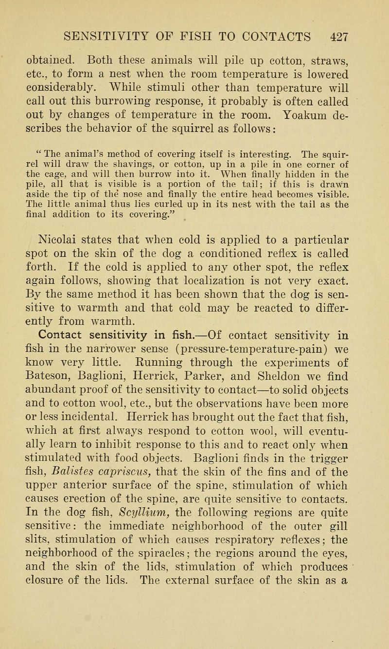 obtained. Both these animals will pile up cotton, straws, etc., to form a nest when the room temperature is lowered considerably. While stimuli other than temperature will call out this burrowing response, it probably is often called out by changes of temperature in the room. Yoakum de- scribes the behavior of the squirrel as follows:  The animal's method of covering itself is interesting. The squir- rel will draw the shavings, or cotton, up in a pile in one corner of the cage, and will then burrow into it. When finally hidden in the pile, all that is visible is a portion of the tail; if this is drawn aside the tip of the' nose and finally the entire head becomes visible. The little animal thus lies curled up in its nest with the tail as the final addition to its covering. Nicolai states that when cold is applied to a particular spot on the skin of the dog a conditioned reflex is called forth. If the cold is applied to any other spot, the reflex again follows, showing that localization is not very exact. By the same method it has been shown that the dog is sen- sitive to warmth and that cold may be reacted to differ- ently from warmth. Contact sensitivity in fish.—Of contact sensitivity in fish in the narrower sense (pressure-temperature-pain) we know very little. Running through the experiments of Bateson, Baglioni, Herrick, Parker, and Sheldon we find abundant proof of the sensitivity to contact—to solid objects and to cotton wool, etc., but the observations have been more or less incidental. Herrick has brought out the fact that fish, which at first always respond to cotton wool, will eventu- ally learn to inhibit response to this and to react only when stimulated with food objects. Baglioni finds in the trigger fish, Balistes capriscus, that the skin of the fins and of the upper anterior surface of the spine, stimulation of which causes erection of the spine, are quite sensitive to contacts. In the dog fish, Scyllium, the following regions are quite sensitive: the immediate neighborhood of the outer gill slits, stimulation of which causes respiratory reflexes; the neighborhood of the spiracles; the regions around the eyes, and the skin of the lids, stimulation of which produces closure of the lids. The external surface of the skin as a