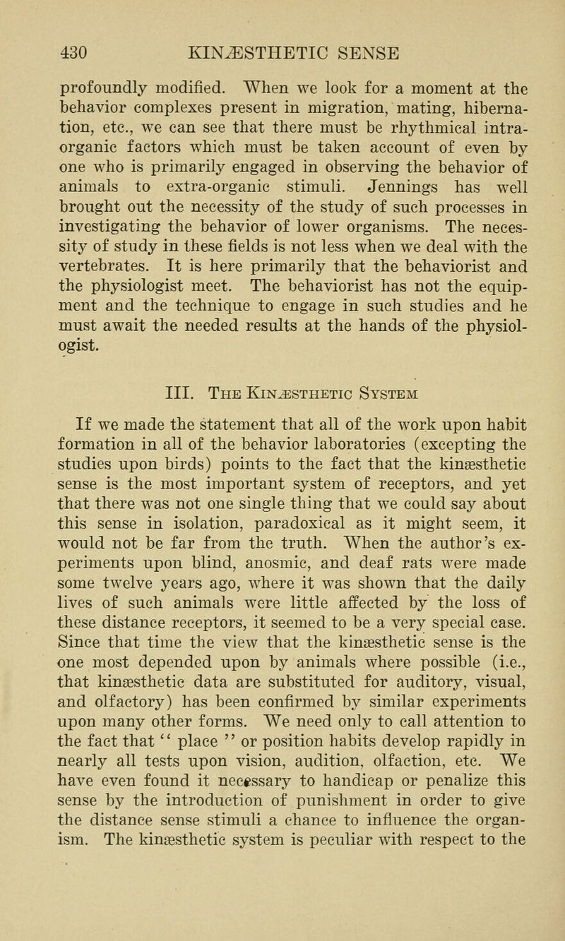 profoundly modified. When we look for a moment at the behavior complexes present in migration, mating, hiberna- tion, etc., we can see that there must be rhythmical intra- organic factors which must be taken account of even by one who is primarily engaged in observing the behavior of animals to extra-organic stimuli. Jennings has well brought out the necessity of the study of such processes in investigating the behavior of lower organisms. The neces- sity of study in these fields is not less when we deal with the vertebrates. It is here primarily that the behaviorist and the physiologist meet. The behaviorist has not the equip- ment and the technique to engage in such studies and he must await the needed results at the hands of the physiol- ogist. III. The Kinesthetic System If we made the statement that all of the work upon habit formation in all of the behavior laboratories (excepting the studies upon birds) points to the fact that the kingesthetic sense is the most important system of receptors, and yet that there was not one single thing that we could say about this sense in isolation, paradoxical as it might seem, it would not be far from the truth. When the author's ex- periments upon blind, anosmic, and deaf rats were made some twelve years ago, where it was shown that the daily lives of such animals were little affected by the loss of these distance receptors, it seemed to be a very special case. Since that time the view that the kingesthetic sense is the one most depended upon by animals where possible (i.e., that kingesthetic data are substituted for auditory, visual, and olfactory) has been confirmed by similar experiments upon many other forms. We need only to call attention to the fact that'' place '' or position habits develop rapidly in nearly all tests upon vision, audition, olfaction, etc. We have even found it necessary to handicap or penalize this sense by the introduction of punishment in order to give the distance sense stimuli a chance to influence the organ- ism. The kinsesthetic system is peculiar with respect to the