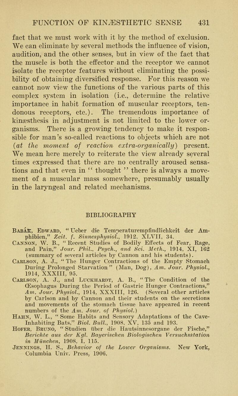 fact that we must work with it by the method of exclusion. We can eliminate by several methods the influence of vision, audition, and the other senses, but in view of the fact that the muscle is both the effector and the receptor we cannot isolate the receptor features without eliminating the possi- bility of obtaining diversified response. For this reason we cannot now view the functions of the various parts of this complex system in isolation (i.e., determine the relative importance in habit formation of muscular receptors, ten- donous receptors, etc.). The tremendous importance of kinaesthesis in adjustment is not limited to the lower or- ganisms. There is a growing tendency to make it respon- sible for man's so-called reactions to objects which are not {at the moment of reaction extra-organically) present. We mean here merely to reiterate the view already several times expressed that there are no centrally aroused sensa- tions and that even in '' thought '' there is always a move- ment of a muscular mass somewhere, presumably usually in the laryngeal and related mechanisms. BIBLIOGRAPHY BabaK, Edward,  Ueber die Temperaturempfindlichkeit der Am- phibien, Zeit. f. Sinnesphysiol., 1912, XLVII, 34. Cannon, W. B.,  Recent Studies of Bodily Effects of Fear, Rage, and Pain, Jour. Phil., Psych., mid Sci. Meth., 1914, XI, 162 (summary of several articles by Cannon and his students). Carlson, A. J.,  The Hunger Contractions of the Empty Stomach During Prolonged Starvation (Man, Dog), Am. Jour. Physiol., 1914, XXXIII, 95. Carlson, A. J., and Luckhardt, A. B.,  The Condition of the CEsophagus During the Period of Gastric Hunger Contractions, Am. Jour. Physiol., 1914, XXXIII, 126. (Several other articles by Carlson and by Cannon and their students on the secretions and movements of the stomach tissue have appeared in recent numbers of the Am. Jour, of Physiol.) Hahn, W. L.,  Some Habits and Sensory Adaptations of the Cave- Inhabiting Bats, Biol. Bull, 1908, XV, 135 and 193. HoFER, Bruno,  Studien iiber die Hautsinnesorgane der Fische, Berichte aus der Kgl. Bayerischen Biologischen VersuchsStation in Milnchen, 1908, I, 115. Jennings, H. S., Behavior of the Loiuer Organisms. New York, Columbia Univ. Press, 1906.