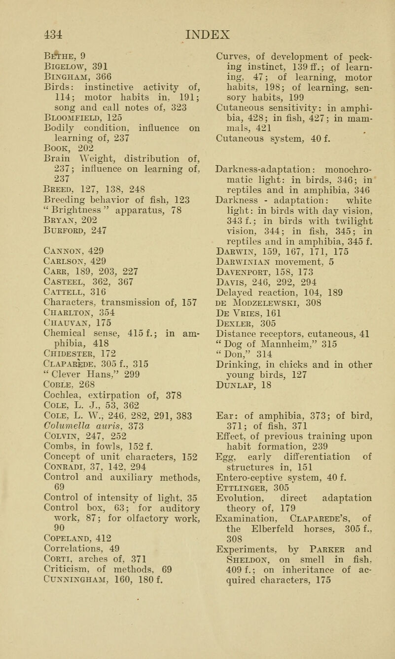 Bethe, 9 BiGELOW, 391 Bingham, 366 Birds: instinctive activity of, 114; motor liabits in, 191; song and call notes of, 323 Bloomfield, 125 Bodily condition, influence on learning of, 237 Book, 202 Brain Weight, distribution of, 237; influence on learning of, 237 Breed, 127, 138, 248 Breeding behavior of fish, 123  Brightness  apparatus, 78 Bryan, 202 BURFORD, 247 Cannon, 429 Carlson, 429 Carr, 189, 203, 227 Casteel, 362, 367 Cattell, 316 Characters, transmission of, 157 Charlton, 354 Chauvan, 175 Chemical sense, 415 f.; in am- phibia, 418 Chidester, 172 Claparede, 305 f., 315 Clever Hans, 299 Coble, 268 Cochlea, extirpation of, 378 Cole, L. J., 53, 362 Cole, L. W., 246, 282, 291, 383 Columella auris, 373 CoLViN, 247, 252 Combs, in fowls, 152 f. Concept of unit characters, 152 CONRADI, 37, 142, 294 Control and auxiliary methods, 69 Control of intensity of light, 35 Control box, 63; for auditory work, 87; for olfactory work, 90 COPELAND, 412 Correlations, 49 CoRTi, arches of, 371 Criticism, of methods, 69 Cunningham, 160, 180 f. Curves, of development of peck- ing instinct, 139 ff.; of learn- ing, 47; of learning, motor habits, 198; of learning, sen- sory habits, 199 Cutaneous sensitivity: in amphi- bia, 428; in fish, 427; in mam- mals, 421 Cutaneous system, 40 f. Darkness-adaptation: monochro- matic light: in birds, 346; in' reptiles and in amphibia, 346 Darkness - adaptation: white light: in birds with day vision, 343 f.; in birds with twilight vision, 344; in fish, 345; in reptiles and in amphibia, 345 f. Darwin, 159, 167, 171, 175 Darwinian movement, 5 Davenport, 158, 173 Davis, 246, 292, 294 Delayed reaction, 104, 189 de modzelewski, 308 De Vries, 161 Dexler, 305 Distance receptors, cutaneous, 41  Dog of Mannheim, 315 Don, 314 Drinking, in chicks and in other young birds, 127 DUNLAP, 18 Ear: of amphibia, 373; of bird, 371; of fish, 371 Effect, of previous training upon habit formation, 239 Egg, early differentiation of structures in, 151 Entero-ceptive system, 40 f. Ettlinger, 305 Evolution, direct adaptation theory of, 179 Examination, Claparede's, of the Elberfeld horses, 305 f., 308 Experiments, by Parker and Sheldon, on smell in fish, 409 f.; on inheritance of ac- quired characters, 175