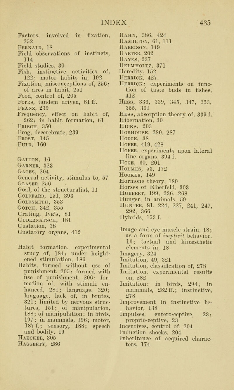 Factors, involved in fixation, 252 Feenald, 18 Field observations of instincts, 114 Field studies, 30 Fish, instinctive activities of, 122; motor habits in, 192 Fixation, .misconceptions of, 256; of arcs in habit, 251 Food, control of, 205 Forks, tandem driven, 81 ff. Franz, 239 Frequency, effect on habit of, 262; in habit formation, 61 Frisch, 350 Frog, decerebrate, 239 Frost, 145 FULD, 160 Galton, 16 Garner, 323 Gates, 204 General activity, stimulus to, 57 Glaser, 256 Goal, of the structuralist, 11 goldfarb, 151, 393 Goldsmith, 353 GoTCH, 342, 355 Grating, Ive's, 81 GUDERNATSCH, 181 Gustation, 38 Gustatory organs, 412 Habit formation, experimental study of, 184; under height- ened stimulation, 186 Habits, formed without use of punishment, 205; formed with use of punishment, 206; for- mation of, with stimuli en- hanced, 281; language, 320; language, lack of, in brutes, 321; limited by nervous struc- tures, 151; of manipulation, 188; of manipulation: in birds, 197; in mammals, 196; motor, 187 f.; sensory, 188; speech and bodily. 19 Haeckel, 305 Haggerty, 286 Hahn, 386, 424 Hamilton, 61, 111 Harrison, 149 Hartee, 202 Hayes, 237 Helmholtz, 371 Heredity, 152 Herrick, 427 Hereick: experiments on func- tion of taste buds in fishes, 412 Hess, 336, 339, 345, 347, 353, 355, 361 Hess, absorption theory of, 339 f. Hibernation, 30 Hicks, 203 HoBHOUSE, 280, 287 Hodge, 38 HoFER, 419, 428 Hoi'ER, experiments upon lateral line organs. 394 f. HoGE, 60, 201 Holmes, 53, 172 Hooker, 149 Flormone theory, 180 Horses of Elberfeld, 303 HuBBERT, 199, 236, 268 Hunger, in animals, 59 Hunter, 81, 224, 227, 241, 247, 292, 366 Hybrids, 153 f. Image and eye muscle strain. 18; as a form of implicit behavior, 16; tactual and kinaesthetic elements in, 18 Imagery, 324 Imitation, 49, 321 Imitation, classification of, 278 Imitation, experimental results on, 282 Imitation: in birds, 294; in mammals, 282 ff.; instinctive, 278 Improvement in instinctive be- havior, 138 Impulses. entero-eeptive, 23; proprio-ceptive, 23 Incentives, control of. 204 Induction shocks, 204 Inheritance of acquired charac- ters, 174