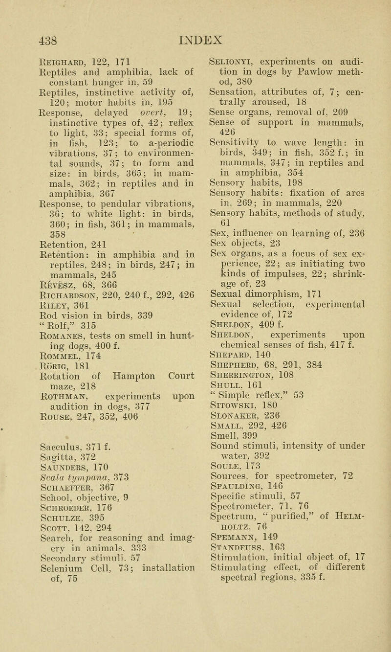 Reighaed, 122, 171 Reptiles and amphibia, lack of constant hunger in, 59 Reptiles, instinctive activity of, 120; motor habits in, 195 Response, delaj^ed overt, 19; instinctive types of, 42; reflex to light, 33; special forms of, in fish, 123; to a-periodic vibrations, 37; to environmen- tal sounds, 37; to form and size: in birds, 365; in mam- mals, 362; in reptiles and in amphibia, 367 Response, to pendular vibrations, 36; to white light: in birds, 360; in fish, 361; in mammals, 358 Retention, 241 Retention: in amphibia and in reptiles, 248; in birds, 247; in mammals, 245 Revesz, 68, 366 Richardson, 220, 240 f., 292, 426 Riley, 361 Rod vision in birds, 339 Rolf, 315 Romanes, tests on smell in hunt- ing dogs, 400 f. Rommel, 174 RuRiG, 181 Rotation of Hampton Court maze, 218 ROTHMAN, experiments upon audition in dogs, 377 Rouse, 247, 352, 406 Sacculus. 371 f. Sagitta, 372 Saunders, 170 Scala tympana, 373 Schaeffer, 367 School, objective, 9 Schroeder, 176 SCHULZE. 395 Scott. 142, 294 Search, for reasoning and imag- ery in animali=;. 333 Secondary stimuli. 57 Selenium Cell, 73; installation of, 75 Selionyi, experiments on audi- tion in dogs by Pawlow meth- od, 380 Sensation, attributes of, 7; cen- trally aroused, 18 Sense organs, removal of, 209 Sense of support in mammals, 426 Sensitivity to wave length: in birds, 349; in fish, 352 f.; in mammals, 347; in reptiles and in amphibia, 354 Sensory habits, 198 Sensory habits: fixation of arcs in. 269; in mammals, 220 Sensory habits, methods of study, 61 Sex, influence on learning of, 236 Sex objects, 23 Sex organs, as a focus of sex ex- perience, 22; as initiating two kinds of impulses, 22; shrink- age of, 23 Sexual dimorphism, 171 Sexual selection, experimental evidence of, 172 Sheldon, 409 f. Sheldon, experiments upon chemical senses of fish, 417 f. Shepard. 140 Shepherd, 68, 291, 384 Sherrington, 108 Shull. 161 Simple reflex, 53 SiTOWSKI, 180 Slonaker, 236 Small. 292, 426 Smell. 399 Sound stimuli, intensity of under water, 392 SOULE, 173 Sources, for spectrometer, 72 Spaulding, 146 Specific stimuli, 57 Spectrometer, 71, 76 Spectrum,  purified, of Helm- HOLTZ. 76 Spemann, 149 ST\NDruss. 163 Stimulation, initial object of, 17 Stimulating efi'ect, of different spectral regions, 335 f.
