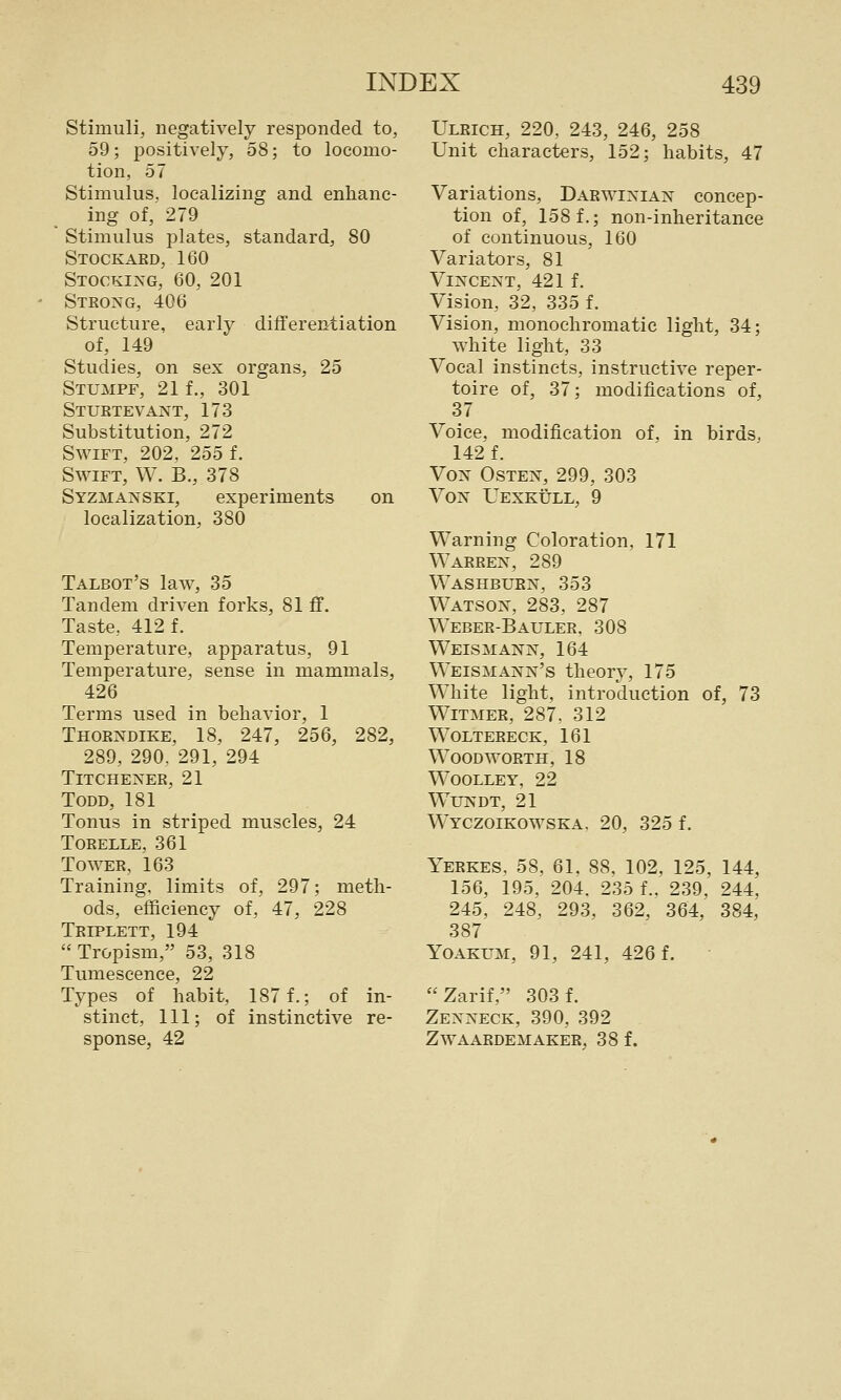Stimuli, negatively responded to, 59; positively, 58; to locomo- tion, 57 Stimulus, localizing and enhanc- ing of, 279 Stimulus plates, standard, 80 Stockaed, 160 Stocking, 60, 201 Strong, 406 Structure, early differentiation of, 149 Studies, on sex organs, 25 Stumpf, 21 f., 301 Stuetevant, 173 Substitution, 272 Swift, 202, 255 f. Swift, W. B., 378 Syzmanski, experiments on localization, 380 Talbot's law, 35 Tandem driven forks, 81 ff. Taste, 412 f. Temperature, apparatus, 91 Temperature, sense in mammals, 426 Terms used in behavior, 1 Thoendike, 18, 247, 256, 282, 289, 290, 291, 294 TiTCHENEE, 21 Todd, 181 Tonus in striped muscles, 24 TORELLE, 361 To WEE, 163 Training, limits of, 297; meth- ods, efficiency of, 47, 228 Teiplett, 194  Tropism, 53, 318 Tumescence, 22 Types of habit, 187 f.; of in- stinct, 111; of instinctive re- sponse, 42 Uleich, 220, 243, 246, 258 Unit characters, 152; habits, 47 Variations, Daewixian concep- tion of, 158 f.; non-inheritance of continuous, 160 Variators, 81 Vincent, 421 f. Vision, 32, 335 f. Vision, monochromatic light, 34; white light, 33 Vocal instincts, instructive reper- toire of, 37; modifications of, 37 Voice, modification of, in birds, 142 f. Von Osten, 299, 303 VoN Uexkull, 9 Warning Coloration, 171 Waeeen, 289 Washbuen, 353 Watson, 283, 287 Weber-Baulee, 308 Weismann, 164 Weismann's theory, 175 White light, introduction of, 73 WiTMEE, 287, 312 Wolteeeck, 161 Wood worth, 18 WOOLLEY, 22 WUNDT, 21 W^YCZOIKOWSKA. 20, 325 f. Yerkes, 58, 61. 88, 102, 125, 144, 156, 195, 204. 235 f.. 239, 244, 245, 248, 293, 362, 364, 384, 387 Yoakum, 91, 241, 426 f. Zarif, 303 f. Zenneck, 390, 392 Zwaardemaker, 38 f.
