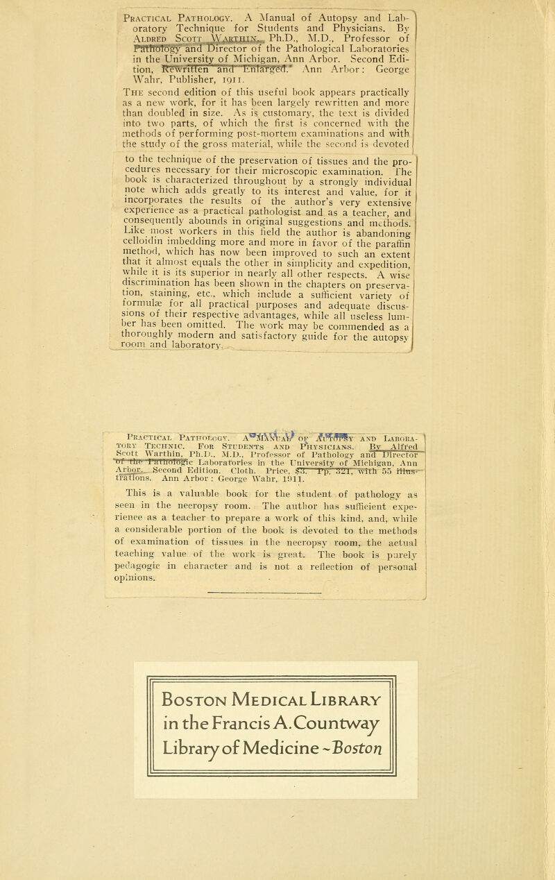 oratory Technique for Students and Physicians. By Aldred Scott Within.- Ph.D., M.D., Professor of uhology and Director of the Pathological Laboratories in the University of Michigan, Ann Arbor. Second Edi- tion, Rewritten arid 'LrilaYfeTT.* Ann Arbor: George Wahr, Publisher, 1911. The second edition of this useful book appears practically as a new work, for it has been largely rewritten and more than doubled in size. As is customary, the text is divided into two parts, of which the first is concerned with the methods of performing post-mortem examinations and with the study of the gross material, while the second is devoted to the technique of the preservation of tissues and the pro- cedures necessary for their microscopic examination. The book is characterized throughout by a strongly individual note which adds greatly to its interest and value, for it incorporates the results of the author's very extensive experience as a practical pathologist and as a teacher, and consequently abounds in original suggestions and methods. Like most workers in this field the author is abandoning celloidm imbedding more and more in favor of the paraffin method, which has now been improved to such an extent that it almost equals the other in simplicity and expedition, while it is its superior in nearly all other respects. A wise discrimination has been shown in the chapters on preserva- tion, staining, etc., which include a sufficient variety of formula? for all practical purposes and adequate discus- sions of their respective advantages, while all useless lum- ber has been omitted. The work may be commended as a thoroughly modern and satisfactory guide for the autopsv room and laboratory,. Practical Pathology. a]<i\Mja\/of 7?i?FoWt and Labora- tory Technic For Students and Physicians. By Alfred Scott Warthin Ph.D.. M.D., Professor of Pathology and Director of (.lit; FaTU'oTtDfic Laboratories in the University of Michigan, Ann Arbor,._ Second Edition. Cloth. Price. $&.—Pp. X'll, with 55 illus- trations. Ann Arbor : George Wahr, 1911. This is a valuable book for the student of pathology as seen in the necropsy room. The author has sufficient expe- rience as a teacher to prepare a work of this kind, and, while a considerable portion of the book is devoted to the methods of examination of tissues in the necropsy room, the actual teaching value of the work is great. The book is purely pedagogic in character and is not a reflection of personal opinions.