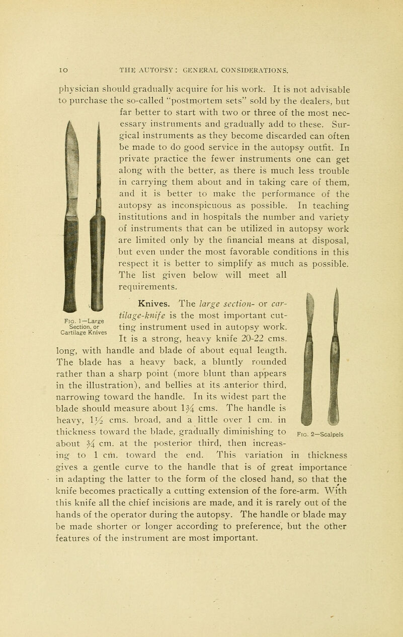 physician should gradually acquire for his work. It is not advisable to purchase the so-called postmortem sets sold by the dealers, but far better to start with two or three of the most nec- essary instruments and gradually add to these. Sur- gical instruments as they become discarded can often be made to do good service in the autopsy outfit. In private practice the fewer instruments one can get along with the better, as there is much less trouble in carrying them about and in taking care of them, and it is better to make the performance of the autopsy as inconspicuous as possible. In teaching institutions and in hospitals the number and variety of instruments that can be utilized in autopsy work are limited only by the financial means at disposal, but even under the most favorable conditions in this respect it is better to simplify as much as possible. The list given below will meet all requirements. Knives. The large section- or car- tilage-knife is the most important cut- ting instrument used in autopsy work. It is a strong, heavy knife 20-22 cms. long, with handle and blade of about equal length. The blade has a heavy back, a bluntly rounded rather than a sharp point (more blunt than appears in the illustration), and bellies at its -anterior third, narrowing toward the handle. In its widest part the blade should measure about 1^4 cms. The handle is heavy, 1^/2 cms. broad, and a little over 1 cm. in thickness toward the blade, gradually diminishing to about 94 cm- at the posterior third, then increas- ing to 1 cm. toward the end. This variation in thickness gives a gentle curve to the handle that is of great importance in adapting the latter to the form of the closed hand, so that the knife becomes practically a cutting extension of the fore-arm. With this knife all the chief incisions are made, and it is rarely out of the hands of the operator during the autopsy. The handle or blade may be made shorter or longer according to preference, but the other features of the instrument are most important. Fig. 1—Large Section, or Cartilage Knives Fig. 2—Scalpels