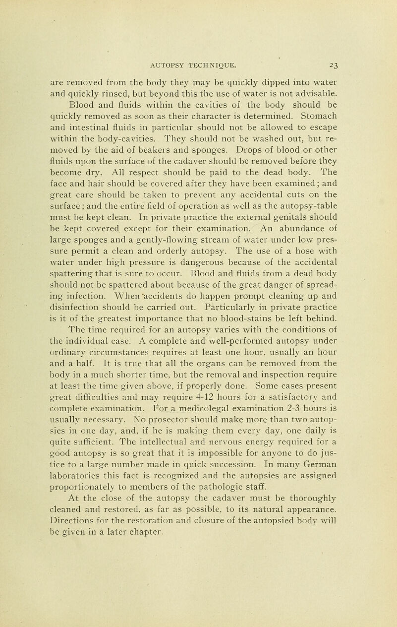 are removed from the body they may be quickly dipped into water and quickly rinsed, but beyond this the use of water is not advisable. Blood and fluids within the cavities of the body should be quickly removed as soon as their character is determined. Stomach and intestinal fluids in particular should not be allowed to escape within the body-cavities. They should not be washed out, but re- moved by the aid of beakers and sponges. Drops of blood or other fluids upon the surface of the cadaver should be removed before they become dry. All respect should be paid to the dead body. The face and hair should be covered after they have been examined; and great care should be taken to prevent any accidental cuts on the surface; and the entire field of operation as well as the autopsy-table must be kept clean. In private practice the external genitals should be kept covered except for their examination. An abundance of large sponges and a gently-flowing stream of water under low pres- sure permit a clean and orderly autopsy. The use of a hose with water under high pressure is dangerous because of the accidental spattering that is sure to occur. Blood and fluids from a dead body should not be spattered about because of the great danger of spread- ing infection. When accidents do happen prompt cleaning up and disinfection should be carried out. Particularly in private practice is it of the greatest importance that no blood-stains be left behind. The time required for an autopsy varies with the conditions of the individual case. A complete and well-performed autopsy under ordinary circumstances requires at least one hour, usually an hour and a half. It is true that all the organs can be removed from the body in a much shorter time, but the removal and inspection require at least the time given above, if properly done. Some cases present great difficulties and may require 4-12 hours for a satisfactory and complete examination. For a medicolegal examination 2-3 hours is usually necessary. No prosector should make more than two autop- sies in one day, and, if he is making them every day, one daily is quite sufficient. The intellectual and nervous energy required for a good autopsy is so great that it is impossible for anyone to do jus- tice to a large number made in quick succession. In many German laboratories this fact is recognized and the autopsies are assigned proportionately to members of the pathologic staff. At the close of the autopsy the cadaver must be thoroughly cleaned and restored, as far as possible, to its natural appearance. Directions for the restoration and closure of the autopsied body will be given in a later chapter.