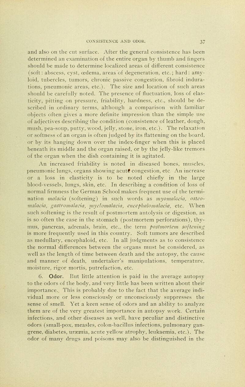and also on the cut surface. After the general consistence has been determined an examination of the entire organ by thumb and fingers should be made to determine localized areas of different consistence (soft: abscess, cyst, cedema, areas of degeneration, etc.; hard: amy- loid, tubercles, tumors, chronic passive congestion, fibroid indura- tions, pneumonic areas, etc.). The size and location of such areas should be carefully noted. The presence of fluctuation, loss of elas- ticity, pitting on pressure, friability, hardness, etc., should be de- scribed in ordinary terms, although a comparison with familiar objects often gives a more definite impression than the simple use of adjectives describing the condition (consistence of leather, dough, mush, pea-soup, putty, wood, jelly, stone, iron, etc.). The relaxation or softness of an organ is often judged by its flattening on the board, or by its hanging down over the index-finger when this is placed beneath its middle and the organ raised, or by the jelly-like tremors of the organ when the dish containing it is agitated. An increased friability is noted in diseased bones, muscles, pneumonic lungs, organs showing acutS congestion, etc. An increase or a loss in elasticity is to be noted chiefly in the large blood-vessels, lungs, skin, etc. In describing a condition of loss of normal firmness the German School makes frequent use of the termi- nation malaria (softening) in such words as myomalacia, osteo- malacia/ gastromalaria, myelomalacia, encephalo malaria, etc. When such softening is the result of postmortem autolysis or digestion, as is so often the case in the stomach (postmortem perforations), thy- mus, pancreas, adrenals, brain, etc., the term postmortem softening is more frequently used in this country. Soft tumors are described as medullary, encephaloid, etc. In all judgments as to consistence the normal differences between the organs must be considered, as well as the length of time between death arid the autopsy, the cause and manner of death, undertaker's manipulations, temperature, moisture, rigor mortis, putrefaction, etc. 6. Odor. But little attention is paid in the average autopsy to the odors of the body, and very little has been written about their importance. This is probably due to the fact that the average indi- vidual more or less consciously or unconsciously suppresses the sense of smell. Yet a keen sense of odors and an ability to analyze them are of the very greatest importance in autopsy work. Certain infections, and other diseases as well, have peculiar and distinctive odors (small-pox, measles, colon-bacillus infections, pulmonary gan- grene, diabetes, uraemia, acute yellow atrophy, leukaemia, etc.). The odor of many drugs and poisons may also be distinguished in the