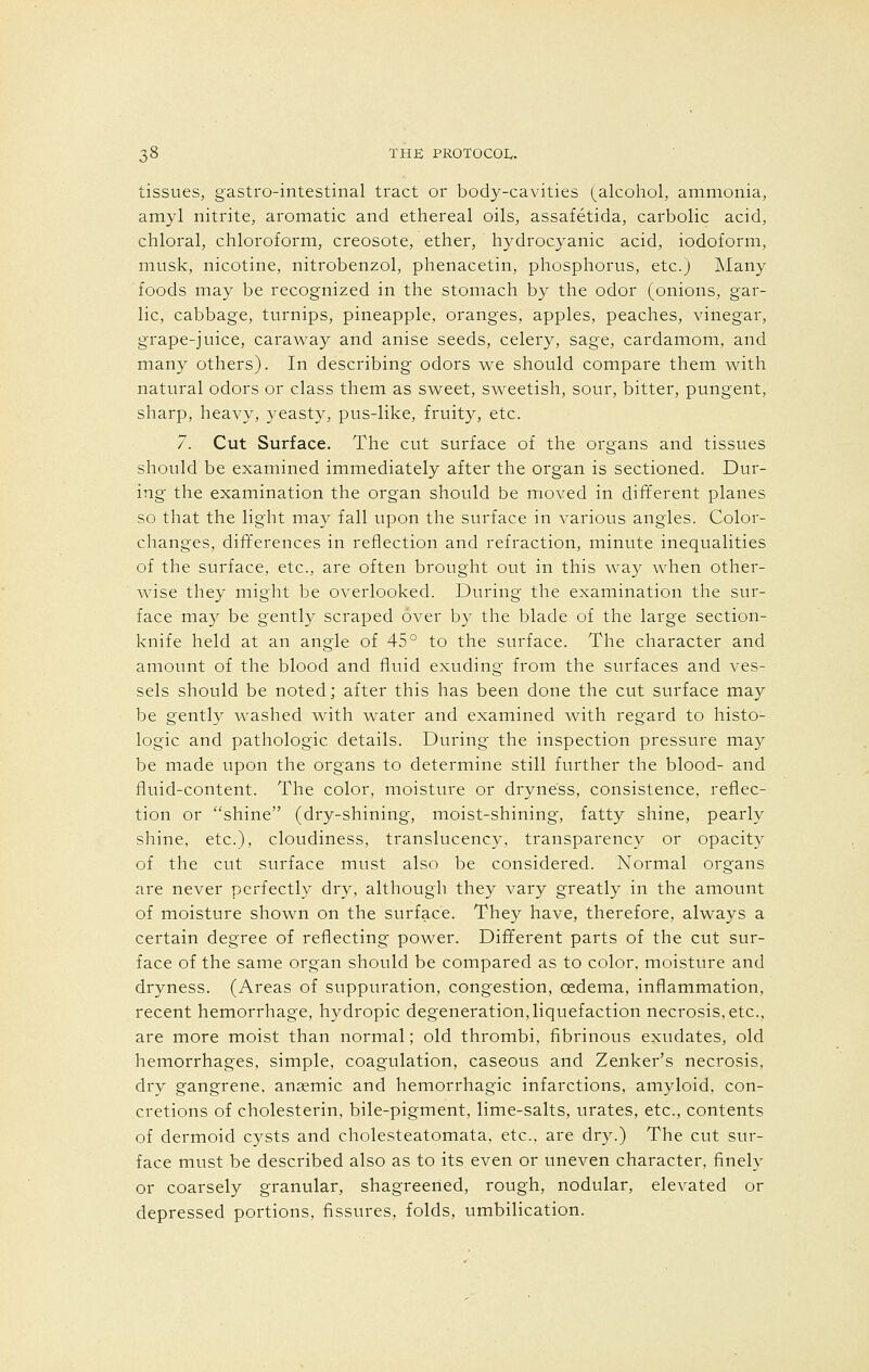 tissues, gastro-intestinal tract or body-cavities (alcohol, ammonia, amyl nitrite, aromatic and ethereal oils, assafetida, carbolic acid, chloral, chloroform, creosote, ether, hydrocyanic acid, iodoform, musk, nicotine, nitrobenzol, phenacetin, phosphorus, etc.) Many foods may be recognized in the stomach by the odor (onions, gar- lic, cabbage, turnips, pineapple, oranges, apples, peaches, vinegar, grape-juice, caraway and anise seeds, celery, sage, cardamom, and many others). In describing odors we should compare them with natural odors or class them as sweet, sweetish, sour, bitter, pungent, sharp, heavy, yeasty, pus-like, fruity, etc. 7. Cut Surface. The cut surface of the organs and tissues should be examined immediately after the organ is sectioned. Dur- ing the examination the organ should be mewed in different planes so that the light may fall upon the surface in various angles. Color- changes, differences in reflection and refraction, minute inequalities of the surface, etc., are often brought out in this way when other- wise they might be overlooked. During the examination the sur- face may be gently scraped over by the blade of the large section- knife held at an angle of 45° to the surface. The character and amount of the blood and fluid exuding from the surfaces and ves- sels should be noted; after this has been done the cut surface may be gently washed with water and examined with regard to histo- logic and pathologic details. During the inspection pressure may be made upon the organs to determine still further the blood- and fluid-content. The color, moisture or dryness, consistence, reflec- tion or shine (dry-shining, moist-shining, fatty shine, pearly shine, etc.), cloudiness, translucency, transparency or opacity of the cut surface must also be considered. Normal organs are never perfectly dry, although they vary greatly in the amount of moisture shown on the surface. They have, therefore, always a certain degree of reflecting power. Different parts of the cut sur- face of the same organ should be compared as to color, moisture and dryness. (Areas of suppuration, congestion, oedema, inflammation, recent hemorrhage, hydropic degeneration, liquefaction necrosis, etc., are more moist than normal; old thrombi, fibrinous exudates, old hemorrhages, simple, coagulation, caseous and Zenker's necrosis, dry gangrene, anaemic and hemorrhagic infarctions, amyloid, con- cretions of cholesterin, bile-pigment, lime-salts, urates, etc., contents of dermoid cysts and cholesteatomata, etc., are dry.) The cut sur- face must be described also as to its even or uneven character, finely or coarsely granular, shagreened, rough, nodular, elevated or depressed portions, fissures, folds, umbilication.