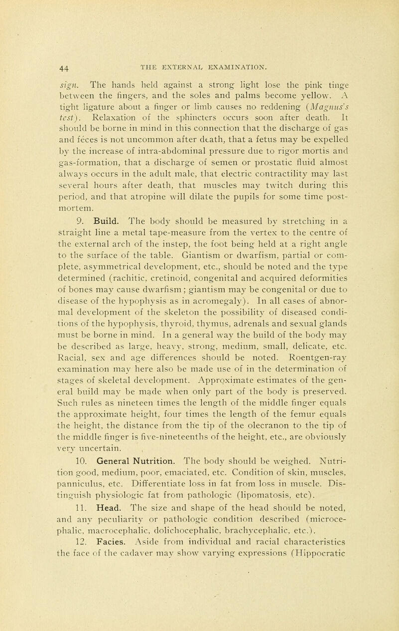 sign. The hands held against a strong light lose the pink tinge between the fingers, and the soles and palms become yellow. A tight ligature about a finger or limb causes no reddening (Magnus's test). Relaxation of the sphincters occurs soon after death. It should be borne in mind in this connection that the discharge of gas and feces is not uncommon after death, that a fetus may be expelled by the increase of intra-abdominal pressure due to rigor mortis and gas-formation, that a discharge of semen or prostatic fluid almost always occurs in the adult male, that electric contractility may last several hours after death, that muscles may twitch during this period, and that atropine will dilate the pupils for some time post- mortem. 9. Build. The body should be measured by stretching in a straight line a metal tape-measure from the vertex to the centre of the external arch of the instep, the foot being held at a right angle to the surface of the table. Giantism or dwarfism, partial or com- plete, asymmetrical development, etc., should be noted and the type determined (rachitic, cretinoid, congenital and acquired deformities of bones may cause dwarfism; giantism may be congenital or due to disease of the hypophysis as in acromegaly). In all cases of abnor- mal development of the skeleton the possibility of diseased condi- tions of the hypophysis, thyroid, thymus, adrenals and sexual glands must be borne in mind. In a general way the build of the body may be described as large, heavy, strong, medium, small, delicate, etc. Racial, sex and age differences should be noted. Roentgen-ray examination may here also be made use of in the determination of stages of skeletal development. Approximate estimates of the gen- eral build may be made when only part of the body is preserved. Such rules as nineteen times the length of the middle finger equals the approximate height, four times the length of the femur equals the height, the distance from the tip of the olecranon to the tip of the middle finger is five-nineteenths of the height, etc., are obviously very uncertain. , 10. General Nutrition. The body should be weighed. Nutri- tion good, medium, poor, emaciated, etc. Condition of skin, muscles, panniculus, etc. Differentiate loss in fat from loss in muscle. Dis- tinguish physiologic fat from pathologic (lipomatosis, etc). 11. Head. The size and shape of the head should be noted, and any peculiarity or pathologic condition described (microce- phalic, macrocephalic, dolichocephalic, brachycephalic, etc.). 12. Facies. Aside from individual and racial characteristics the face of the cadaver may show varying expressions (Hippocratic