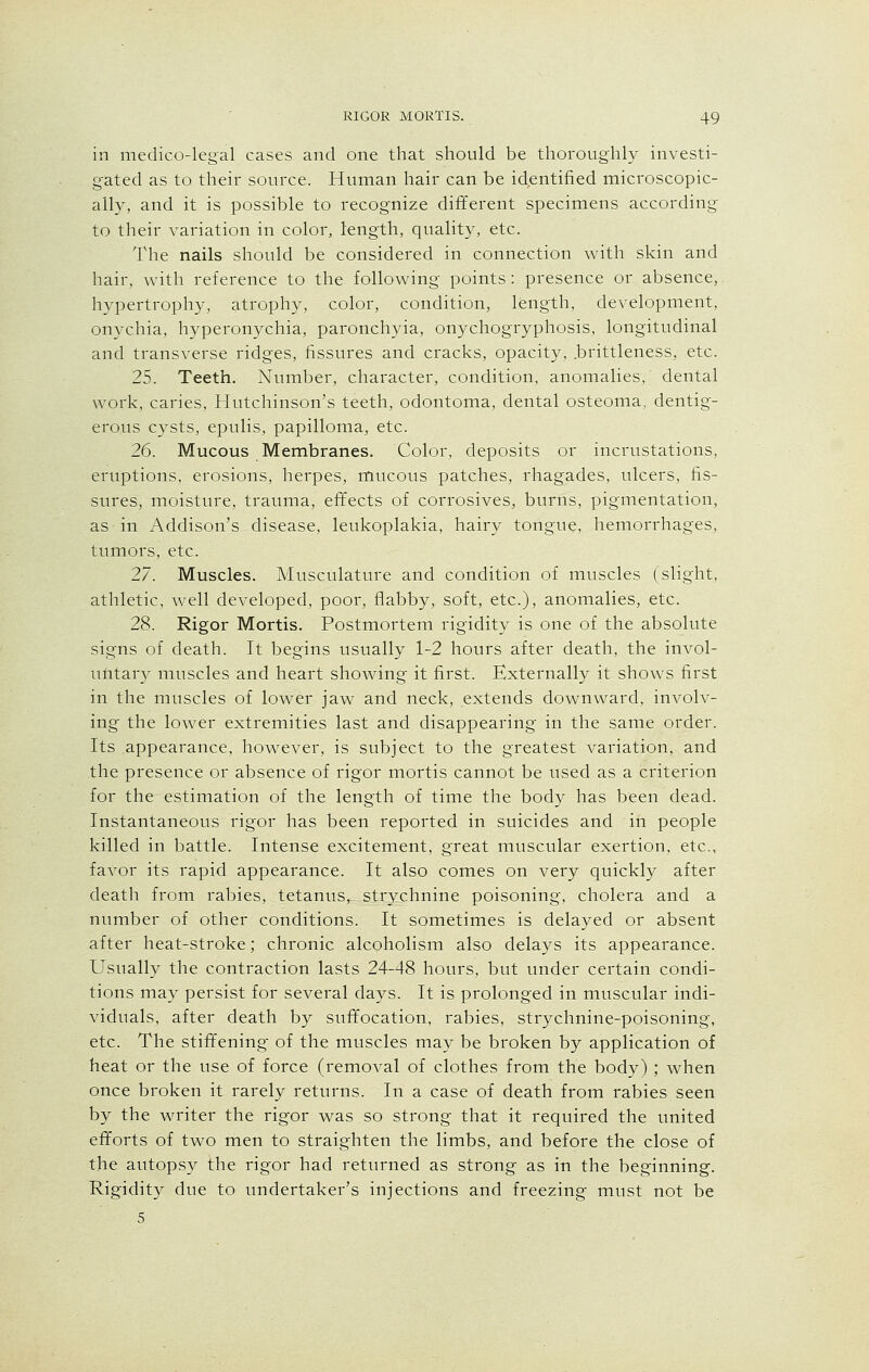 in medico-legal cases and one that should be thoroughly investi- gated as to their source. Human hair can be identified microscopic- ally, and it is possible to recognize different specimens according to their variation in color, length, quality, etc. The nails should be considered in connection with skin and hair, with reference to the following points: presence or absence, hypertrophy, atrophy, color, condition, length, development, onychia, hyperonychia, paronchyia, onychogryphosis, longitudinal and transverse ridges, fissures and cracks, opacity, .brittleness, etc. 25. Teeth. Number, character, condition, anomalies, dental work, caries, Hutchinson's teeth, odontoma, dental osteoma, dentig- erous cysts, epulis, papilloma, etc. 26. Mucous Membranes. Color, deposits or incrustations, eruptions, erosions, herpes, mucous patches, rhagades, ulcers, fis- sures, moisture, trauma, effects of corrosives, burns, pigmentation, as in Addison's disease, leukoplakia, hairy tongue, hemorrhages, tumors, etc. 27. Muscles. Musculature and condition of muscles (slight, athletic, well developed, poor, flabby, soft, etc.), anomalies, etc. 28. Rigor Mortis. Postmortem rigidity is one of the absolute signs of death. It begins usually 1-2 hours after death, the invol- untary muscles and heart showing it first. Externally it shows first in the muscles of lower jaw and neck, extends downward, involv- ing the lower extremities last and disappearing in the same order. Its appearance, however, is subject to the greatest variation, and the presence or absence of rigor mortis cannot be used as a criterion for the estimation of the length of time the body has been dead. Instantaneous rigor has been reported in suicides and in people killed in battle. Intense excitement, great muscular exertion, etc., favor its rapid appearance. It also comes on very quickly after death from rabies, tetanus, strychnine poisoning, cholera and a number of other conditions. It sometimes is delayed or absent after heat-stroke; chronic alcoholism also delays its appearance. Usually the contraction lasts 24-48 hours, but under certain condi- tions may persist for several days. It is prolonged in muscular indi- viduals, after death by suffocation, rabies, strychnine-poisoning, etc. The stiffening of the muscles may be broken by application of heat or the use of force (removal of clothes from the body) ; when once broken it rarely returns. In a case of death from rabies seen by the writer the rigor was so strong that it required the united efforts of two men to straighten the limbs, and before the close of the autopsy the rigor had returned as strong as in the beginning. Rigidity due to undertaker's injections and freezing must not be 5