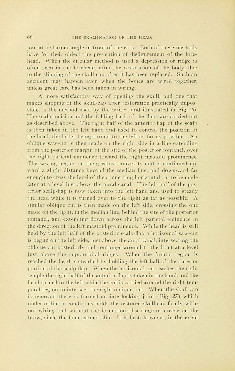 join at a sharper angle in front of the ears.' Both of these methods have for their object the prevention of disfigurement of the fore- head. When the circular method is used a depression or ridge is often seen in the forehead, after the restoration of the body, due to the slipping of the skull-cap after it has been replaced. Such an accident may happen even when the bones are wired together, unless great care has been taken in wiring. A more satisfactory way of opening the skull, and one that makes slipping of the skull-cap after restoration practically impos- sible, is the method used by the writer, and illustrated in Fig. 26. The scalp-incision and the folding back of the flaps are carried out as described above. The right half of the anterior flap of the scalp is then taken in the.left hand and used to control the position of the head, the latter being turned to the left as far as possible. An oblique saw-cut is then made on the right side in a line extending from the posterior margin of the site of the posterior fontanel, over the right parietal eminence toward the right mastoid prominence. The sawing begins on the greatest convexity and is continued up- ward a slight distance beyond the median line, and downward far enough to cross the level of the connecting horizontal cut to be made later at a level just above the aural canal. The left half of'the pos- terior scalp-flap is now taken into the left hand and used to steady the head while it is turned over to the right as far as possible. A similar oblique cut is then made on the left side, crossing the one made on the right, in the median line, behind the site of the posterior fontanel, and extending down across the left parietal eminence in the direction of the left mastoid prominence. While the head is still held by the left half of the posterior scalp-flap a horizontal saw-cut is begun on the left side, just above the aural canal, intersecting the oblique cut posteriorly and continued around to the front at a level just above the supraorbital ridges. When the frontal region is reached the head is steadied by holding the left half of the anterior portion of the scalp-flap. When the horizontal cut reaches the right temple the right half of the anterior flap is taken in the hand, and the head turned to the left while the cut is carried around the right tem- poral region to intersect the right oblique cut. When the skull-cap is removed there is formed an interlocking joint (Fig. 27) which under ordinary conditions holds the restored skull-cap firmly with- out wiring and without the formation of a ridge or crease on the brow, since the bone cannot slip. It is best, however, in the event