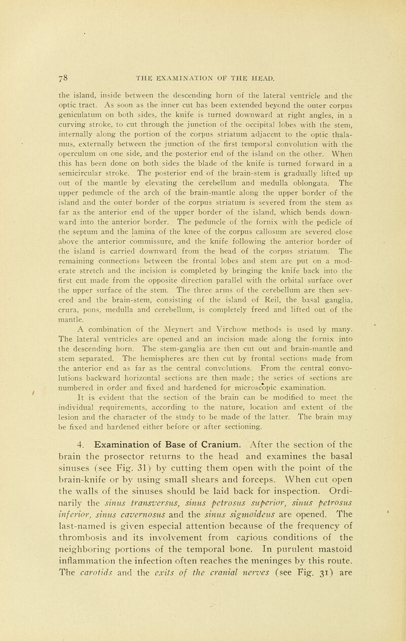 the island, inside between the descending horn of the lateral ventricle and the optic tract. As soon as the inner cut has been extended beyond the outer corpus geniculatum on both sides, the knife is turned downward at right angles, in a curving stroke, to cut through the junction of the occipital lobes with the stem, internally along the portion of the corpus striatum adjacent to the optic thala- mus, externally between the junction of the first temporal convolution with the operculum on one side, and the posterior end of the island on the other. When this has been done on both sides the blade of the knife is turned forward in a semicircular stroke. The posterior end of the brain-stem is gradually lifted up out of the mantle by elevating the cerebellum and medulla oblongata. The upper peduncle of the arch of the brain-mantle along the upper border of the island and the outer border of the corpus striatum is severed from the stem as far as the anterior end of the upper border of the island, which bends down- ward into the anterior border. The peduncle of the fornix with the pedicle of the septum and the lamina of the knee of the corpus callosum are severed close above the anterior commissure, and the knife following the anterior border of the island is carried downward from the head of the corpus striatum. The remaining connections between the frontal lobes and stem are put on a mod- erate stretch and the incision is completed by bringing the knife back into the first cut made from the opposite direction parallel with the orbital surface over the upper surface of the stem. The three arms of the cerebellum are then sev- ered and the brain-stem, consisting of the island of Reil, the basal ganglia, crura, pons, medulla and cerebellum, is completely freed and lifted out of the mantle. A combination of the Meynert and Virchow methods is used by many. The lateral ventricles are opened and an incision made along the fornix into the descending horn. The stem-ganglia are then cut out and brain-mantle and stem separated. The hemispheres are then cut by frontal sections made from the anterior end as far as the central convolutions. From the central convo- lutions backward horizontal sections are then made; the series of sections are numbered in order and fixed and hardened for microscopic examination. It is evident that the section of the brain can be modified to meet the individual requirements, according to the nature, location and extent of the lesion and the character of the study to be made of the latter. The brain may be fixed and hardened either before or after sectioning. 4. Examination of Base of Cranium. After the section of the brain the prosector returns to the head and examines the basal sinuses (see Fig. 31) by cutting them open with the point of the brain-knife or by using small shears and forceps. When cut open the walls of the sinuses should be laid back for inspection. Ordi- narily the sinus transversus, sinus petrosus superior, sinus petrosus inferior, sinus cavernosu-s and the sinus sigmoideus are opened. The last-named is given especial attention because of the frequency of thrombosis and its involvement from carious conditions of the neighboring portions of the temporal bone. In purulent mastoid inflammation the infection often reaches the meninges by this route. The carotids and the exits of the cranial nerves (see Fig. 31) are