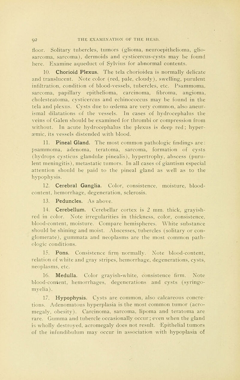 floor. Solitary tubercles, tumors (glioma, neuroepithelioma, glio- sarcoma, sarcoma), dermoids and cysticercus-cysts may be found here. Examine aqueduct of Sylvius for abnormal contents. 10. Chorioid Plexus. The tela chorioidea is normally delicate and translucent. Note color (red, pale, cloudy), swelling, purulent infiltration, condition of blood-vessels, tubercles, etc. Psammoma, sarcoma, papillary epithelioma, carcinoma, fibroma, angioma, cholesteatoma, cysticercus and echinococcus may be found in the tela and plexus. Cysts due to oedema are very common, also aneur- ismal dilatations of the vessels. In cases of hydrocephalus the veins of Galen should be examined for thrombi or compression from without. In acute hydrocephalus the plexus is deep red; hyper- a?mic, its vessels distended with blood. 11. Pineal Gland. The most common pathologic findings are: psammoma, adenoma, teratoma, sarcoma, formation of cysts (hydrops cysticus glandulae pinealis), hypertrophy, abscess (puru- lent meningitis), metastatic tumors. In all cases of giantism especial attention should be paid to the pineal gland as well as to the hypophysis. 12. Cerebral Ganglia. Color, consistence, moisture, blood- content, hemorrhage, degeneration, sclerosis. 13. Peduncles. As above. 14. Cerebellum. Cerebellar cortex is 2 mm. thick, grayish- red in color. Note irregularities in thickness, color, consistence, blood-content, moisture. Compare hemispheres. White substance should be shining- and moist. Abscesses, tubercles (solitary or con- glomerate), gummata and neoplasms are the most common path- ologic conditions. 15. Pons. Consistence firm normally. Note blood-content, relation of white and gray stripes, hemorrhage, degenerations, cysts, neoplasms, etc. 16. Medulla. Color grayish-white, consistence firm. Note blood-content, hemorrhages, degenerations and cysts (syringo- myelia). 17. Hypophysis. Cysts are common, also calcareous concre- tions. Adenomatous hyperplasia is the most common tumor (acro- megaly, obesity). Carcinoma, sarcoma, lipoma and teratoma are rare. Gumma and tubercle occasionally occur; even when the gland is wholly destroyed, acromegaly does not result. Epithelial tumors of the infundibulum may occur in association with hypoplasia of