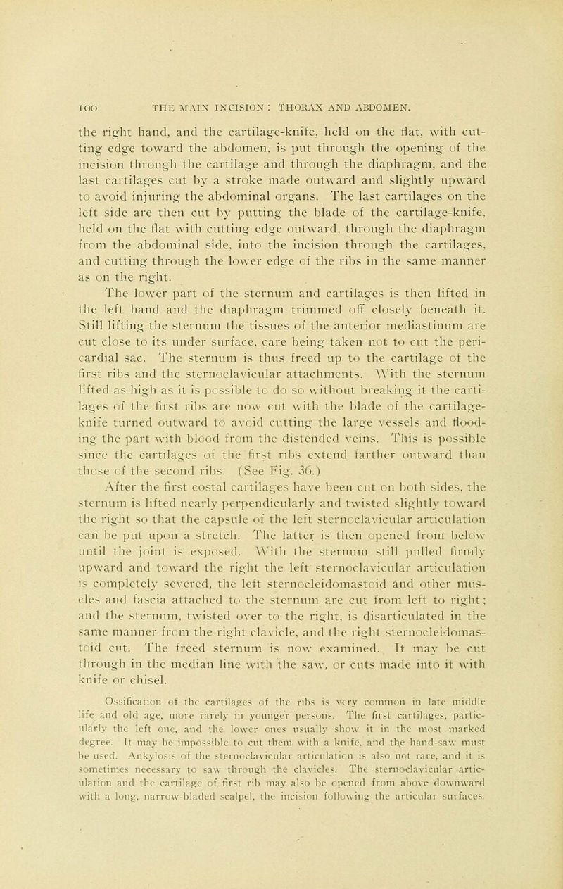 the right hand, and the cartilage-knife, held on the flat, with cut- ting edge toward the abdomen,- is put through the opening of the incision through the cartilage and through the diaphragm, and the last cartilages cut by a stroke made outward and slightly upward to avoid injuring the abdominal organs. The last cartilages on the left side are then cut by putting the blade of the cartilage-knife, held on the flat with cutting edge outward, through the diaphragm from the abdominal side, into the incision through the cartilages, and cutting through the lower edge of the ribs in the same manner as on the right. The lower part of the sternum and cartilages is then lifted in the left hand and the diaphragm trimmed off closely beneath it. Still lifting the sternum the tissues of the anterior mediastinum are cut close to its under surface, care being taken not to cut the peri- cardial sac. The sternum is thus freed up to the cartilage of the first ribs and the sternoclavicular attachments. With the sternum lifted as high as it is possible to do so without breaking it the carti- lages of the first ribs are now cut with the blade of the cartilage- knife turned outward to avoid cutting the large vessels and flood- ing the part with blood from the distended veins. This is possible since the cartilages of the first ribs extend farther outward than those of the second ribs. (See Fig'. 36.) After the first costal cartilages have been cut on both sides, the sternum is lifted nearly perpendicularly and twisted slightly toward the right so that the capsule of the left sternoclavicular articulation can be put upon a stretch. The latter is then opened from below until the joint is exposed. With the sternum still pulled firmly upward and toward the right the left sternoclavicular articulation is completely severed, the left sternocleidomastoid and other mus- cles and fascia attached to the sternum are cut from left to right; and the sternum, twisted over to the right, is disarticulated in the same manner from the right clavicle, and the right sternocleidomas- toid cut. The freed sternum is now examined. It may be cut through in the median line with the saw, or cuts made into it with knife or chisel. Ossification of the cartilages of the ribs is very common in late middle life and old age, more rarely in younger persons. The first cartilages, partic- ularly the left one, and the lower ones usually show it in the most marked degree. It may be impossible to cut them with a knife, and the hand-saw must be used. Ankylosis of the sternoclavicular articulation is also not rare, and it is sometimes necessary to saw through the clavicles. The sternoclavicular artic- ulation and the cartilage of first rib may also be opened from above downward with a long, narrow-bladed scalpel, the incision following the articular surfaces.