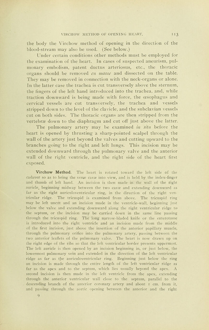 the body the Virchow method of opening in the direction of the blood-stream may also be used. (See below.) Under certain conditions other methods must be employed for the examination of the heart. In cases of suspected aneurism, pul- monary embolism, patent ductus arteriosus, etc., the thoracic organs should be removed en masse and dissected on the table. They may be removed in connection with the neck-organs or alone. In the latter case the trachea is cut transversely above the sternum, the fingers of the left hand introduced into the trachea, and, while traction downward is being made with force, the oesophagus and cervical vessels are cut transversely, the trachea and vessels stripped down to the level of the clavicle, and the subclavian vessels cut on both sides. The thoracic organs are then stripped from the vertebrae down to the diaphragm and cut off just above the latter. The pulmonary artery may be examined in situ before the heart is opened by thrusting a sharp-pointed scalpel through the wall of the artery just beyond the valves and cutting upward to the branches going to the right and left lungs. This incision may be extended downward through the pulmonary valve and the anterior wall of the right ventricle, and the right side of the heart first exposed. Virchow Method. The heart is rotated toward the left side of the cadaver so as to bring the venee cava? into view, and is held by the index-finger and thumb of left hand. An incision is then made in the wall of the right auricle, beginning midway between the two cava; and extending downward as far as the right auriculoventricular ring, in the direction of the right ven- tricular ridge. The tricuspid is examined from above. The tricuspid ring may be left uncut and an incision made in the ventricle-wall, beginning just below the valve and extending downward along the right ventricular ridge to the septum, or the incision may be carried down in the same line passing through the tricuspid ring. The long narrow-bladed knife or the enterotome is introduced into the right ventricle and an incision made from the middle of the first incision, just above the insertion of the anterior papillary muscle, through the pulmonary orifice into the pulmonary artery, passing between the two anterior leaflets of the pulmonary valve. The heart is now drawn up on the right edge of the ribs so that the left ventricular border presents uppermost. The left auricle is then opened by an incision beginning in, or just below, the lowermost pulmonary vein and extended in the direction of the left ventricular ridge as far as the auriculoventricular ring. Beginning just below the ring an incision is made through the entire length of the left ventricular ridge as far as the apex and to the septum, which lies usually beyond the apex. A second incision is then made in the left ventricle from the apex, extending through the anterior ventricular wall close to the septum, parallel to the descending branch of the anterior coronary artery and about 1 cm. from it, and passing through the aortic opening between the anterior and the right 9
