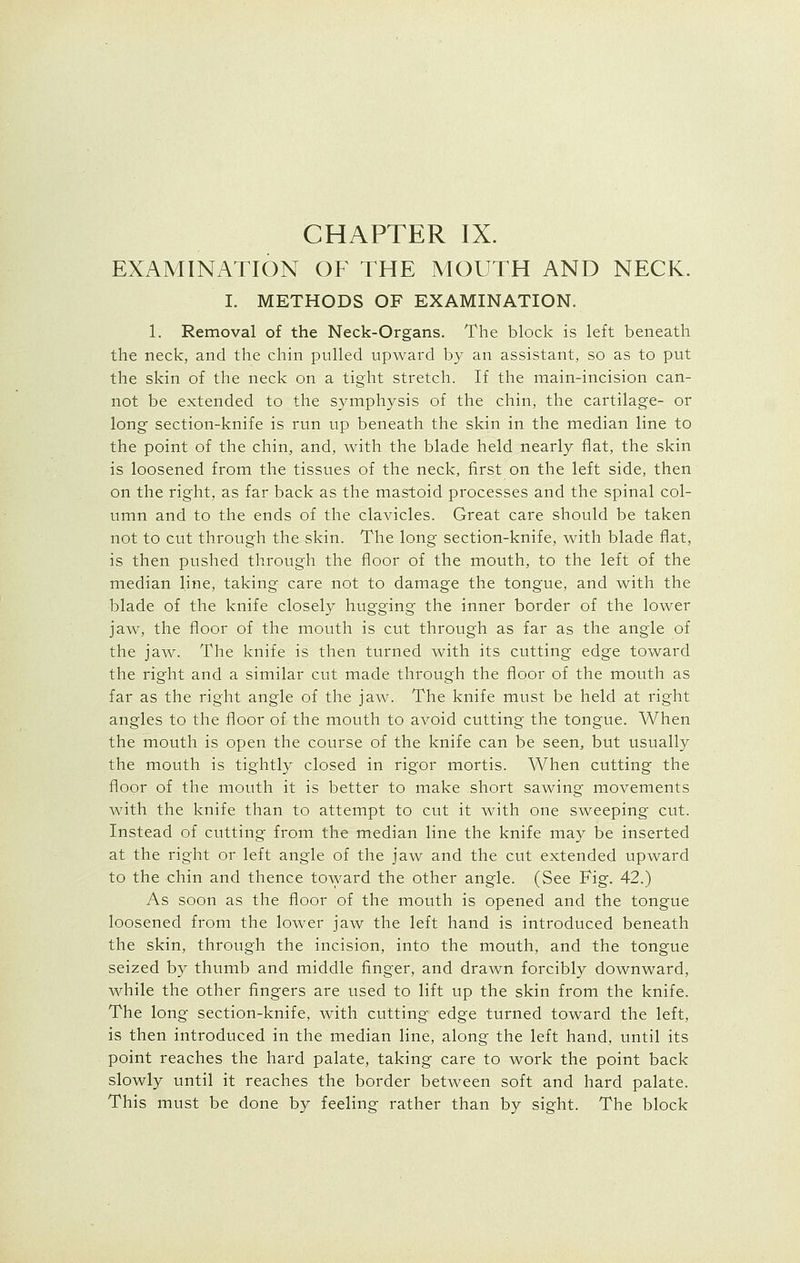 CHAPTER IX. EXAMINATION OF THE MOUTH AND NECK. I. METHODS OF EXAMINATION. 1. Removal of the Neck-Organs. The block is left beneath the neck, and the chin pulled upward by an assistant, so as to put the skin of the neck on a tight stretch. If the main-incision can- not be extended to the symphysis of the chin, the cartilage- or long section-knife is run up beneath the skin in the median line to the point of the chin, and, with the blade held nearly flat, the skin is loosened from the tissues of the neck, first on the left side, then on the right, as far back as the mastoid processes and the spinal col- umn and to the ends of the clavicles. Great care should be taken not to cut through the skin. The long section-knife, with blade flat, is then pushed through the floor of the mouth, to the left of the median line, taking care not to damage the tongue, and with the blade of the knife closely hugging the inner border of the lower jaw, the floor of the mouth is cut through as far as the angle of the jaw. The knife is then turned with its cutting edge toward the right and a similar cut made through the floor of the mouth as far as the right angle of the jaw. The knife must be held at right angles to the floor of the mouth to avoid cutting the tongue. When the mouth is open the course of the knife can be seen, but usually the mouth is tightly closed in rigor mortis. When cutting the floor of the mouth it is better to make short sawing movements with the knife than to attempt to cut it with one sweeping cut. Instead of cutting from the median line the knife may be inserted at the right or left angle of the jaw and the cut extended upward to the chin and thence toward the other angle. (See Fig. 42.) As soon as the floor of the mouth is opened and the tongue loosened from the lower jaw the left hand is introduced beneath the skin, through the incision, into the mouth, and the tongue seized by thumb and middle finger, and drawn forcibly downward, while the other fingers are used to lift up the skin from the knife. The long section-knife, with cutting edge turned toward the left, is then introduced in the median line, along the left hand, until its point reaches the hard palate, taking care to work the point back slowly until it reaches the border between soft and hard palate. This must be done by feeling rather than by sight. The block