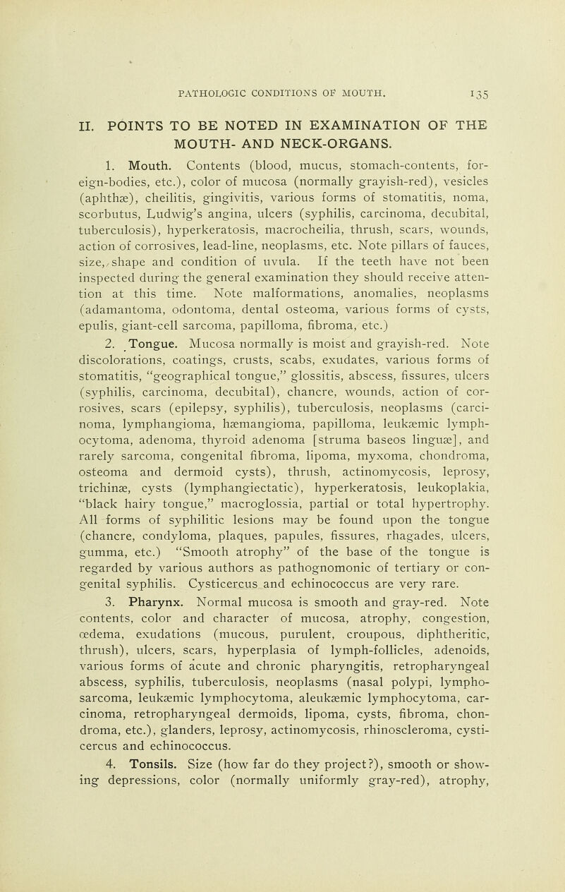 II. POINTS TO BE NOTED IN EXAMINATION OF THE MOUTH- AND NECK-ORGANS. 1. Mouth. Contents (blood, mucus, stomach-contents, for- eign-bodies, etc.), color of mucosa (normally grayish-red), vesicles (aphthae), cheilitis, gingivitis, various forms of stomatitis, noma, scorbutus, Ludwig's angina, ulcers (syphilis, carcinoma, decubital, tuberculosis), hyperkeratosis, macrocheilia, thrush, scars, wounds, action of corrosives, lead-line, neoplasms, etc. Note pillars of fauces, size,/Shape and condition of uvula. If the teeth have not been inspected during the general examination they should receive atten- tion at this time. Note malformations, anomalies, neoplasms (adamantoma, odontoma, dental osteoma, various forms of cysts, epulis, giant-cell sarcoma, papilloma, fibroma, etc.) 2. Tongue. Mucosa normally is moist and grayish-red. Note discolorations, coatings, crusts, scabs, exudates, various forms of stomatitis, geographical tongue, glossitis, abscess, fissures, ulcers (syphilis, carcinoma, decubital), chancre, wounds, action of cor- rosives, scars (epilepsy, syphilis), tuberculosis, neoplasms (carci- noma, lymphangioma, haemangioma, papilloma, leukasmic lymph- ocytoma, adenoma, thyroid adenoma [struma baseos linguae], and rarely sarcoma, congenital fibroma, lipoma, myxoma, chondroma, osteoma and dermoid cysts), thrush, actinomycosis, leprosy, trichinae, cysts (lymphangiectatic), hyperkeratosis, leukoplakia, black hairy tongue, macroglossia, partial or total hypertrophy. All forms of syphilitic lesions may be found upon the tongue (chancre, condyloma, plaques, papules, fissures, rhagades, ulcers, gumma, etc.) Smooth atrophy of the base of the tongue is regarded by various authors as pathognomonic of tertiary or con- genital syphilis. Cysticercus and echinococcus are very rare. 3. Pharynx. Normal mucosa is smooth and gray-red. Note contents, color and character of mucosa, atrophy, congestion, oedema, exudations (mucous, purulent, croupous, diphtheritic, thrush), ulcers, scars, hyperplasia of lymph-follicles, adenoids, various forms of acute and chronic pharyngitis, retropharyngeal abscess, syphilis, tuberculosis, neoplasms (nasal polypi, lympho- sarcoma, leukaemic lymphocytoma, aleukaemic lymphocytoma, car- cinoma, retropharyngeal dermoids, lipoma, cysts, fibroma, chon- droma, etc.), glanders, leprosy, actinomycosis, rhinoscleroma, cysti- cercus and echinococcus. 4. Tonsils. Size (how far do they project?), smooth or show- ing depressions, color (normally uniformly gray-red), atrophy,