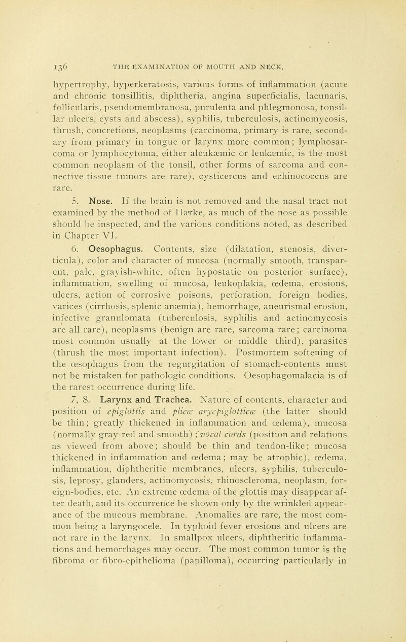 hypertrophy, hyperkeratosis, various forms of inflammation (acute and chronic tonsillitis, diphtheria, angina superficialis, lacunaris, follicularis, pseudomembranosa, purulenta and phlegmonosa, tonsil- lar ulcers; cysts and abscess), syphilis, tuberculosis, actinomycosis, thrush, concretions, neoplasms (carcinoma, primary is rare, second- ary from primary in tongue or larynx more common; lymphosar- coma or lymphocytoma, either aleukemic or leukaemic, is the most common neoplasm of the tonsil, other forms of sarcoma and con- nective-tissue tumors are rare), cysticercus and echinococcus are rare. 5. Nose. If the brain is not removed and the nasal tract not examined by the method of Harke, as much of the nose as possible should be inspected, and the various conditions noted, as described in Chapter VI. 6. Oesophagus. Contents, size (dilatation, stenosis, diver- ticula), color and character of mucosa (normally smooth, transpar- ent, pale, grayish-white, often hypostatic on posterior surface), inflammation, swelling of mucosa, leukoplakia, oedema, erosions, ulcers, action of corrosive poisons, perforation, foreign bodies, varices (cirrhosis, splenic anaemia), hemorrhage, aneurismal erosion, infective granulomata (tuberculosis, syphilis and actinomycosis are all rare), neoplasms (benign are rare, sarcoma rare; carcinoma most common usually at the lower or middle third), parasites (thrush the most important infection). Postmortem softening of the oesophagus from the regurgitation of stomach-contents must not be mistaken for pathologic conditions. Oesophagomalacia is of the rarest occurrence during life. 7. 8. Larynx and Trachea. Nature of contents, character and position of epiglottis and plicce arycpiglotticce (the latter should be thin; greatly thickened in inflammation and oedema), mucosa (normally gray-red and smooth) \vocal cords (position and relations as viewed from above; should be thin and tendon-like; mucosa thickened in inflammation and oedema; may be atrophic), oedema, inflammation, diphtheritic membranes, ulcers, syphilis, tuberculo- sis, leprosy, glanders, actinomycosis, rhinoscleroma, neoplasm, for- eign-bodies, etc. An extreme oedema of the glottis may disappear af- ter death, and its occurrence be shown only by the wrinkled appear- ance of the mucous membrane. Anomalies are rare, the most com- mon being a laryngocele. In typhoid fever erosions and ulcers are not rare in the larynx. In smallpox ulcers, diphtheritic inflamma- tions and hemorrhages ma}' occur. The most common tumor is the fibroma or fibro-epithelioma (papilloma), occurring particularly in