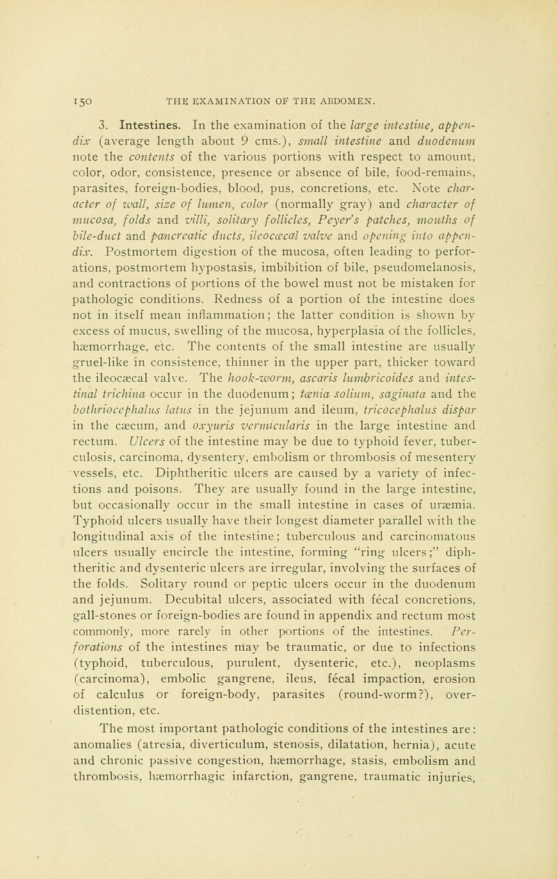 3. Intestines. In the examination of the large intestine, appen- dix (average length about 9 cms.), small intestine and duodenum note the contents of the various portions with respect to amount, color, odor, consistence, presence or absence of bile, food-remains, parasites, foreign-bodies, blood, pus, concretions, etc. Note char- acter of wall, size of lumen, color (normally gray) and character of mucosa, folds and villi, solitary follicles, Peyer's patches, mouths of bile-duct and pancreatic ducts, ileocecal valve and opening into appen- dix. Postmortem digestion of the mucosa, often leading to perfor- ations, postmortem hypostasis, imbibition of bile, pseudomelanosis, and contractions of portions of the bowel must not be mistaken for pathologic conditions. Redness of a portion of the intestine does not in itself mean inflammation; the latter condition is shown by excess of mucus, swelling of the mucosa, hyperplasia of the follicles, haemorrhage, etc. The contents of the small intestine are usually gruel-like in consistence, thinner in the upper part, thicker toward the ileocecal valve. The hook-worm, ascaris lumbricoides and intes- tinal trichina occur in the duodenum; tcenia solium, saginata and the bothriocephalus latus in the jejunum and ileum, tricocephalus dispar in the caecum, and oxyuris vermicularis in the large intestine and rectum. Ulcers of the intestine may be due to typhoid fever, tuber- culosis, carcinoma, dysentery, embolism or thrombosis of mesentery vessels, etc. Diphtheritic ulcers are caused by a variety of infec- tions and poisons. They are usually found in the large intestine, but occasionally occur in the small intestine in cases of uraemia. Typhoid ulcers usually have their longest diameter parallel with the longitudinal axis of the intestine; tuberculous and carcinomatous ulcers usually encircle the intestine, forming ring ulcers; diph- theritic and dysenteric ulcers are irregular, involving the surfaces of the folds. Solitary round or peptic ulcers occur in the duodenum and jejunum. Decubital ulcers, associated with fecal concretions, gall-stones or foreign-bodies are found in appendix and rectum most commonly, more rarely in other portions of the intestines. Per- forations of the intestines may be traumatic, or due to infections (typhoid, tuberculous, purulent, dysenteric, etc.), neoplasms (carcinoma), embolic gangrene, ileus, fecal impaction, erosion of calculus or foreign-body, parasites (round-worm?), over- distention, etc. The most important pathologic conditions of the intestines are: anomalies (atresia, diverticulum, stenosis, dilatation, hernia), acute and chronic passive congestion, haemorrhage, stasis, embolism and thrombosis, haemorrhagic infarction, gangrene, traumatic injuries,