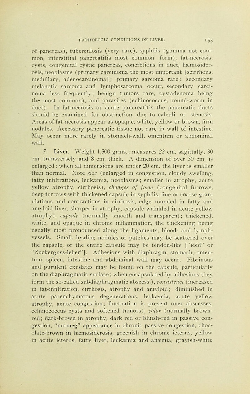 of pancreas), tuberculosis (very rare), syphilis (gumma not com- mon, interstitial pancreatitis most common form), fat-necrosis, cysts, congenital cystic pancreas, concretions in duct, haemosider- osis, neoplasms (primary carcinoma the most important [scirrhous, medullary, adenocarcinoma] ; primary sarcoma rare; secondary melanotic sarcoma and lymphosarcoma occur, secondary carci- noma less frequently; benign tumors rare, cystadenoma being the most common), and parasites (echinococcus, round-worm in duct). In fat-necrosis or acute pancreatitis the pancreatic ducts should be examined for obstruction due to calculi or stenosis. Areas of fat-necrosis appear as opaque, white, yellow or brown, firm nodules. Accessory pancreatic tissue not rare in wall of intestine. May occur more rarely in stomach-wall, omentum or abdominal wall. 7. Liver. Weight 1,500 grins.; measures 22 cm. sagittally, 30 cm. transversely and 8 cm. thick. A dimension of over 30 cm. is enlarged; when all dimensions are under 20 cm. the liver is smaller than normal. Note size (enlarged in congestion, cloudy swelling, fatty infiltrations, leukaemia, neoplasms; smaller in atrophy, acute yellow atrophy, cirrhosis), changes of form (congenital furrows, deep furrows with thickened capsule in syphilis, fine or coarse gran- ulations and contractions in cirrhosis, edge rounded in fatty and amyloid liver, sharper in atrophy, capsule wrinkled in acute yellow atrophy), capsule (normally smooth and transparent; thickened, white, and opaque in chronic inflammation, the thickening being usually most pronounced along the ligaments, blood- and lymph- vessels. Small, hyaline nodules or patches may be scattered over the capsule, or the entire capsule may be tendon-like [iced or Zuckerguss-leber]. Adhesions with diaphragm, stomach, omen- tum, spleen, intestine and abdominal wall may occur. Fibrinous and purulent exudates may be found on the capsule, particularly on the diaphragmatic surface; when encapsulated by adhesions they form the so-called subdiaphragmatic abscess.), consistence (increased in fat-infiltration, cirrhosis, atrophy and amyloid; diminished in acute parenchymatous degenerations, leukaemia, acute yellow atrophy, acute congestion; fluctuation is present over abscesses, echinococcus cysts and softened tumors), color (normally brown- red; dark-brown in atrophy, dark red or bluish-red in passive con- gestion, nutmeg appearance in chronic passive congestion, choc- olate-brown in haemosiderosis, greenish in chronic icterus, yellow in acute icterus, fatty liver, leukaemia and anaemia, grayish-white
