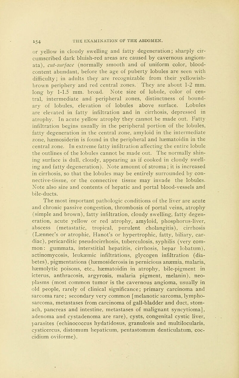 or yellow in cloudy swelling and fatty degeneration; sharply cir- cumscribed dark bluish-red areas are caused by cavernous angiom- ata), cut-surface (normally smooth and of uniform color, blood- content abundant, before the age of puberty lobules are seen with difficulty; in adults they are recognizable from their yellowish- brown periphery and red central zones. They are about 1-2 mm. long by 1-1.5 mm. broad. Note size of lobule, color of cen- tral, intermediate and peripheral zones, distinctness of bound- ary of lobules, elevation of lobules above surface. Lobules are elevated in fatty infiltration and in cirrhosis, depressed in atrophy. In acute yellow atrophy they cannot be made out. Fatty infiltration begins usually in the peripheral portion of the lobules, fatty degeneration in the central zone, amyloid in the intermediate zone, hsemosiderin is found in the peripheral and hsematoidin in the central zone. In extreme fatty infiltration affecting the entire lobule the outlines of the lobules cannot be made out. The normally shin- ing surface is dull, cloudy, appearing as if cooked in cloudy swell- ing and fatty degeneration). Note amount of stroma; it is increased in cirrhosis, so that the lobules may be entirely surrounded by con- nective-tissue, or the connective tissue may invade the lobules. Note also size and contents of hepatic and portal blood-vessels and bile-ducts. The most important pathologic conditions of the liver are acute and chronic passive congestion, thrombosis of portal veins, atrophy (simple and brown), fatty infiltration, cloudy swelling, fatty degen- eration, acute yellow or red atrophy, amyloid, phosphorus-liver, abscess (metastatic, tropical, purulent cholangitis), cirrhosis (Lsennec's or atrophic, Hanot's or hypertrophic, fatty, biliary, car- diac), pericardiac pseudocirrhosis, tuberculosis, syphilis (very com- mon: gummata, interstitial hepatitis, cirrhosis, hepar lobatum), actinomycosis, leuksemic infiltrations, glycogen infiltration (dia- betes), pigmentations (hsemosiderosis in pernicious anaemia, malaria, hemolytic poisons, etc., hsematoidin in atrophy, bile-pigment in icterus, anthracosis, argyrosis, malaria pigment, melanin), neo- plasms (most common tumor is the cavernous angioma, usually in old people, rarely of clinical significance; primary carcinoma and sarcoma rare; secondary very common [melanotic sarcoma, lympho- sarcoma, metastases from carcinoma of gall-bladder and duct, stom- ach, pancreas and intestine, metastases of malignant syncytioma], adenoma and cystadenoma are rare), cysts, congenital cystic liver, parasites (echinococcus hydatidosus, granulosis and multilocularis, cysticercus, distomum hepaticum, pentastomum denticulatum, coc- cidium oviforme).