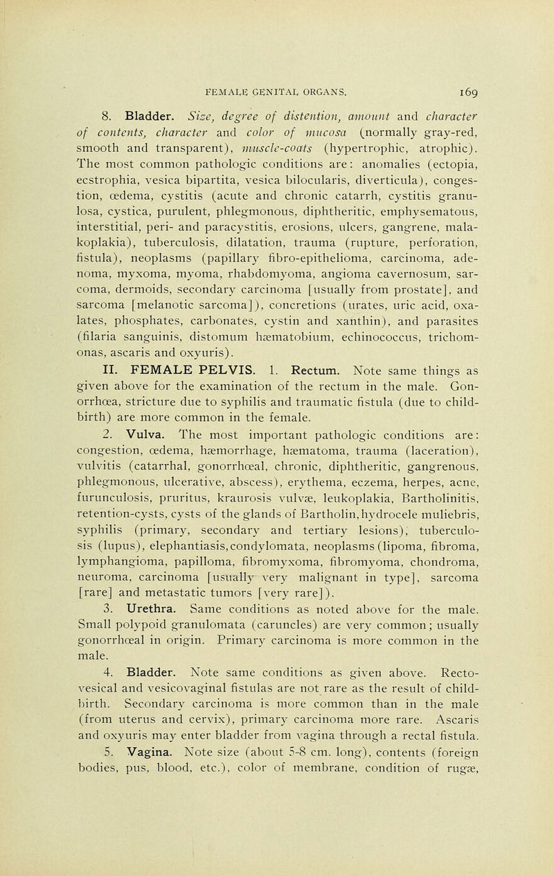 8. Bladder. Size, degree of distention, amount and character of contents, character and color of mucosa (normally gray-red, smooth and transparent), muscle-coats (hypertrophic, atrophic). The most common pathologic conditions are: anomalies (ectopia, ecstrophia, vesica bipartita, vesica bilocularis, diverticula), conges- tion, cedema, cystitis (acute and chronic catarrh, cystitis granu- losa, cystica, purulent, phlegmonous, diphtheritic, emphysematous, interstitial, peri- and paracystitis, erosions, ulcers, gangrene, mala- koplakia), tuberculosis, dilatation, trauma (rupture, perforation, fistula), neoplasms (papillary fibro-epithelioma, carcinoma, ade- noma, myxoma, myoma, rhabdomyoma, angioma cavernosum, sar- coma, dermoids, secondary carcinoma [usually from prostate], and sarcoma [melanotic sarcoma]), concretions (urates, uric acid, oxa- lates, phosphates, carbonates, cystin and xanthin), and parasites (filaria sanguinis, distomum haematobium, echinococcus, trichom- onas, ascaris and oxyuris). II. FEMALE PELVIS. 1. Rectum. Note same things as given above for the examination of the rectum in the male. Gon- orrhoea, stricture due to syphilis and traumatic fistula (due to child- birth) are more common in the female. 2. Vulva. The most important pathologic conditions are: congestion, cedema, haemorrhage, haematoma, trauma (laceration), vulvitis (catarrhal, gonorrhceal, chronic, diphtheritic, gangrenous, phlegmonous, ulcerative, abscess), erythema, eczema, herpes, acne, furunculosis, pruritus, kraurosis vulvae, leukoplakia, Bartholinitis, retention-cysts, cysts of the glands of Bartholin, hydrocele muliebris, syphilis (primary, secondary and tertiary lesions), tuberculo- sis (lupus), elephantiasis,condylomata, neoplasms (lipoma, fibroma, lymphangioma, papilloma, fibromyxoma, fibromyoma, chondroma, neuroma, carcinoma [usually very malignant in type], sarcoma [rare] and metastatic tumors [very rare]). 3. Urethra. Same conditions as noted above for the male. Small polypoid granulomata (caruncles) are very common; usually gonorrhceal in origin. Primary carcinoma is more common in the male. 4. Bladder. Note same conditions as given above. Recto- vesical and vesicovaginal fistulas are not rare as the result of child- birth. Secondary carcinoma is more common than in the male (from uterus and cervix), primary carcinoma more rare. Ascaris and oxyuris may enter bladder from vagina through a rectal fistula. 5. Vagina. Note size (about 5-8 cm. long), contents (foreign bodies, pus, blood, etc.), color of membrane, condition of rugae,