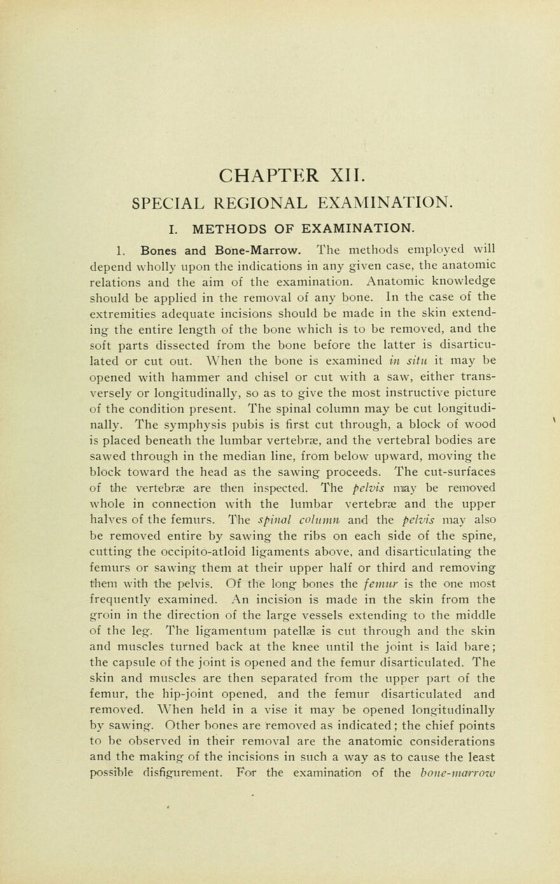 SPECIAL REGIONAL EXAMINATION. I. METHODS OF EXAMINATION. 1. Bones and Bone-Marrow. The methods employed will depend wholly upon the indications in any given case, the anatomic relations and the aim of the examination. Anatomic knowledge should be applied in the removal of any bone. In the case of the extremities adequate incisions should be made in the skin extend- ing the entire length of the bone which is to be removed, and the soft parts dissected from the bone before the latter is disarticu- lated or cut out. When the bone is examined in situ it may be opened with hammer and chisel or cut with a saw, either trans- versely or longitudinally, so as to give the most instructive picture of the condition present. The spinal column may be cut longitudi- nally. The symphysis pubis is first cut through, a block of wood is placed beneath the lumbar vertebrae, and the vertebral bodies are sawed through in the median line, from below upward, moving the block toward the head as the sawing proceeds. The cut-surfaces of the vertebrae are then inspected. The pelvis may be removed whole in connection with the lumbar vertebrae and the upper halves of the femurs. The spinal column and the pelvis may also be removed entire by sawing the ribs on each side of the spine, cutting the occipito-atloid ligaments above, and disarticulating the femurs or sawing them at their upper half or third and removing them with the pelvis. Of the long bones the femur is the one most frequently examined. An incision is made in the skin from the groin in the direction of the large vessels extending to the middle of the leg. The ligamentum patellae is cut through and the skin and muscles turned back at the knee until the joint is laid bare; the capsule of the joint is opened and the femur disarticulated. The skin and muscles are then separated from the upper part of the femur, the hip-joint opened, and the femur disarticulated and removed. When held in a vise it may be opened longitudinally by sawing. Other bones are removed as indicated; the chief points to be observed in their removal are the anatomic considerations and the making of the incisions in such a way as to cause the least possible disfigurement. For the examination of the bone-marrozv