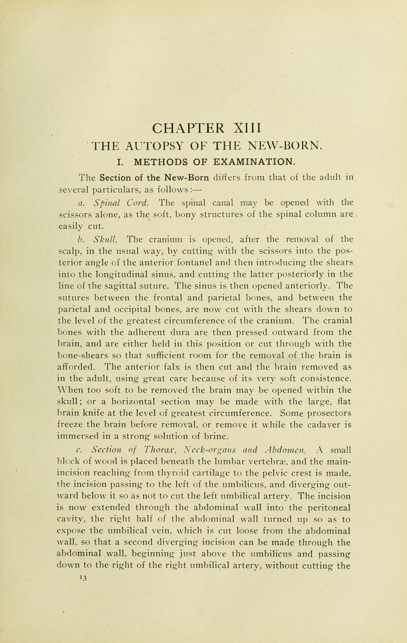 THE AUTOPSY OF THE NEW-BORN. I. METHODS OF EXAMINATION. The Section of the New-Born differs from that of the adult in several particulars, as follows :— a. Spinal Cord. The spinal canal may be opened with the scissors alone, as the soft, bony structures of the spinal column are easily cut. b. Skull. The cranium is opened, after the removal of the scalp, in the usual way, by cutting with the scissors into the pos- terior angle of the anterior fontanel and then introducing the shears into the longitudinal sinus, and cutting the latter posteriorly in the line of the sagittal suture. The sinus is then opened anteriorly. The sutures between the frontal and parietal bones, and between the parietal and occipital bones, are now cut with the shears down to the level of the greatest circumference of the cranium. The cranial bones with the adherent dura are then pressed outward from the brain, and are either held in this position or cut through with the bone-shears so that sufficient room for the removal of the brain is afforded. The anterior falx is then cut and the brain removed as in the adult, using great care because of its very soft consistence. When too soft to be removed the brain may be opened within the skull; or a horizontal section may be made with the large, flat brain knife at the level of greatest circumference. Some prosectors freeze the brain before removal, or remove it while the cadaver is immersed in a strong solution of brine. c. Section of Thorax, Neck-organs and Abdomen. A small block of wood is placed beneath the lumbar vertebrae, and the main- incision reaching from thyroid cartilage to the pelvic crest is made, the incision passing to the left of the umbilicus, and diverging out- ward below it so as not to cut the left umbilical artery. The incision is now extended through the abdominal wall into the peritoneal cavity, the right half of the abdominal wall turned up so as to expose the umbilical vein, which is cut loose from the abdominal wall, so that a second diverging incision can be made through the abdominal wall, beginning just above the umbilicus and passing down to the right of the right umbilical artery, without cutting the T3