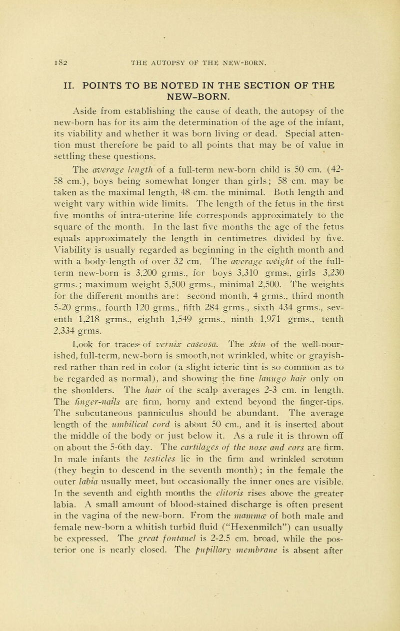 II. POINTS TO BE NOTED IN THE SECTION OF THE NEW-BORN. Aside from establishing the cause of death, the autopsy of the new-born has for its aim the determination of the age of the infant, its viability and whether it was born living or dead. Special atten- tion must therefore be paid to all points that may be of value in settling these questions. The average length of a full-term new-born child is 50 cm. (42- 58 cm.), boys being somewhat longer than girls; 58 cm. may be taken as the maximal length, 48 cm. the minimal. Both length and weight vary within wide limits. The length of the fetus in the first five months of intra-uterine life corresponds approximately to the square of the month. In the last five months the age of the fetus equals approximately the length in centimetres divided by five. Viabilit}^ is usually regarded as beginning in the eighth month and with a body-length of over 32 cm. The average weight of the full- term new-born is 3,200 grins., for boys 3,310 grms., girls 3,230 grms.; maximum weight 5,500 grms., minimal 2,500. The weights for the different months are: second month, 4 grms., third month 5-20 grms., fourth 120 grms., fifth 284 grms., sixth 434 grms., sev- enth 1,218 grms., eighth 1,549 grms., ninth 1,971 grms., tenth 2,334 grms. Look for traces* of vcrnix caseosa. The skin of the well-nour- ished, full-term, new-born is smooth, not wrinkled, white or grayish- red rather than red in color (a slight icteric tint is so common as to be regarded as normal), and showing the fine lanugo hair only on the shoulders. The hair of the scalp averages 2-3 cm. in length. The finger-nails are firm, horny and extend beyond the finger-tips. The subcutaneous panniculus should be abundant. The average length of the umbilical cord is about 50 cm., and it is inserted about the middle of the body or just below it. As a rule it is thrown off on about the 5-6th day. The cartilages of the nose and ears are firm. In male infants the testicles lie in the firm and wrinkled scrotum (they begin to descend in the seventh month) ; in the female the outer labia usually meet, but occasionally the inner ones are visible. In the seventh and eighth months the clitoris rises above the greater labia. A small amount of blood-stained discharge is often present in the vagina of the new-born. From the mammae of both male and female new-born a whitish turbid fluid (Hexenmilch) can usually be expressed. The great fontanel is 2-2.5 cm. broad, while the pos- terior one is nearly closed. The pupillary membrane is absent after