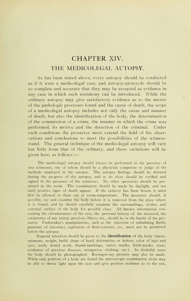 CHAPTER XIV. THE MEDICOLEGAL AUTOPSY. As has been stated above, every autopsy should be conducted as if it were a medicolegal case, and autopsy-protocols should be so complete and accurate that they may be accepted as evidence in any case in which such testimony can be introduced. While the ordinary autopsy may give satisfactory evidence as to the nature of the pathologic processes found and the cause of death, the scope of a medicolegal autopsy includes not only the cause and manner of death, but also the identification of the body, the determination of the commission of a crime, the manner in which the crime was performed, its motive and the detection of the criminal. Under such conditions the prosector must extend the field of his obser- vations and conclusions to meet the possibilities of the witness- stand. The general technique of the medicolegal autopsy will vary but little from that of the ordinary, and these variations will be given here, as follows :— The medicolegal autopsy should always be performed in the presence of two witnesses, one of whom should be a physician competent to judge of the methods employed in the autopsy. The autopsy findings should be dictated during the progress of the autopsy, and at its close should be verified and signed in the presence of the witnesses. No other spectators should be per- mitted in the room. The examination should be made by daylight, and not until positive signs of death appear. If the cadaver has been frozen it must first be allowed to thaw out at room-temperature. The prosector should, if possible, see and examine the body before it is removed from the place where it is found, and he should carefully examine the surroundings, clothes and external surface of the body for possible clues. All known information con- cerning the circumstances of the case, the personal history of the deceased, the occurrence of any injury, previous illness, etc., should be in the hands of the pro- sector. Undertaker's manipulations, such as the injection of embalming fluids, puncture of intestines, aspiration of fluid-contents, etc., must not be permitted before the autopsy. Especial attention should be given to the identification of the body (meas- urements, weight, build, shape of head, deformities or defects, color of hair and eyes, teeth, dental work, thumb-markings, tattoo marks, birth-marks, scars, evidences of previous diseases, occupation, clothing, etc.). In doubtful cases the body should be photographed. Roentgen-ray pictures may also be made. When only portions of a body are found the microscopic examination alone may be able to throw light upon the case and give positive evidence as to the sex,