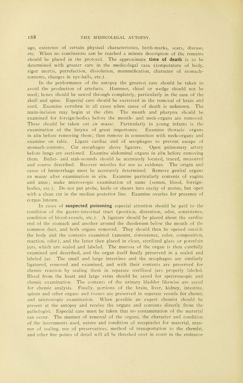 age, existence of certain physical characteristics, birth-marks, scars, disease, etc. When no conclusions can be reached a minute description of the remains should be placed in the protocol. The approximate time of death is to be determined with greater care in the medicolegal case (temperature of body, rigor mortis, putrefaction, dissolution, mummification, character of stomach- contents, changes in eye-balls, etc.). In the performance of the autopsy the greatest care should be taken to avoid the production of artefacts. Hammer, chisel or wedge should not be used; bones should be sawed through completely, particularly in the case of the skull and spine. Especial care should be exercised in the removal of brain and cord. Examine vertebrae in all cases when cause of death is unknown. The main-incision may begin at the chin. The mouth and pharynx should be examined for foreign-bodies before the mouth- and neck-organs are removed. These should be taken out en masse. Particularly in young infants is the examination of the larynx of great importance. Examine thoracic organs in situ before removing them; then remove in connection with neck-organs and examine on table. Li gate cardiac end of oesophagus to prevent escape of stomach-contents. Cut oesophagus above ligature. Open pulmonary artery before lungs are sectioned. Examine abdominal organs in situ before removing them. Bullet- and stab-wounds should be accurately located, traced, measured and course described. Recover missiles for use as evidence. The origin and cause ■ of haemorrhage must be accurately determined. Remove genital organs en masse after examination in situ. Examine particularly contents of vagina and anus; make microscopic examination of same (semen, blood, foreign- bodies, etc.). Do1 not put probe, knife or shears into cavity of uterus, but open with a clean cut in the median posterior line. Examine ovaries for presence of corpus luteum. In cases of suspected poisoning especial attention should be paid to the condition of the gastrointestinal tract (position, distention, odor, consistence, condition of blood-vessels, etc.). A ligature should be placed about the cardiac end of the stomach and another around the duodenum below the mouth of the common duct, and both organs removed. They should then be opened outside the body and the contents examined (amount, consistence, color, composition, reaction, odor), and the latter then placed in clean, sterilized glass or porcelain jars, which are sealed and labeled. The mucosa of the organ is then carefully examined and described, and the organ itself finally preserved in a sealed and labeled jar. The small and large intestines and the oesophagus are similarly ligatured, removed and examined, and with their contents are preserved for chemic reaction by sealing them in separate sterilized jars properly labeled. Blood from the heart and large veins should be saved for spectroscopic and chemic examination. The contents of the urinary bladder likewise are saved for chemic analysis. Finally, portions of the brain, liver, kidney, intestine, spleen and other organs and tissues are preserved in separate vessels for chemic and microscopic examination. When possible an expert chemist should be present' at the autopsy and receive the organs and contents directly from the pathologist. Especial care must be taken that no contamination of the material can occur. The manner of removal of the organs, the character and condition of the instruments used, nature and condition of receptacles for material, man- ner of sealing, use of preservatives, method of transportation to the chemist, and other fine points of detail will all be threshed over in court in the endeavor
