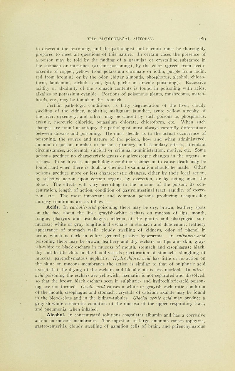 to discredit the testimony,, and the pathologist and chemist must be thoroughly prepared to meet all questions of this nature. In certain cases the presence of a poison may be told by the finding of a granular or crystalline substance in the stomach or intestines (arsenic-poisoning), by the color (green from aceto- arsenite of copper, yellow from potassium chromate or iodin, purple from iodin, red from bromin) or by the odor (bitter almonds, phosphorus, alcohol, chloro- form, laudanum, carbolic acid, lysol, garlic in arsenic poisoning). Excessive acidity or alkalinity of-the stomach contents is found in poisoning with acids, alkalies or potassium cyanide. Portions of poisonous plants, mushrooms, match- heads, etc., may be found in the stomach. Certain pathologic conditions, as fatty degeneration of the liver, cloudy swelling of the kidney, nephritis, malignant jaundice, acute yellow atrophy of the liver, dysentery, and others may be caused by such poisons as phosphorus, arsenic, mercuric chloride, potassium chlorate, chloroform, etc. When such changes are found at autopsy the pathologist must always carefully differentiate between disease and poisoning. He must decide as to the actual occurrence of poisoning, the source and nature of the poison, how and when administered, amount of poison, number of poisons, primary and secondary effects, attendant circumstances, accidental, suicidal or criminal administration, motive, etc. Some poisons produce no characteristic gross or microscopic changes in the organs or tissues. In such cases no pathologic conditions sufficient to cause death may be found, and when there is doubt a chemical examination should be made. Other poisons produce more or less characteristic changes, either by their local action, by selective action upon certain organs, by excretion, or by acting upon the blood. The effects will vary according to the amount of the poison, its con- centration, length of action, condition of gastrointestinal tract, rapidity of excre- tion, etc. The most important and common poisons producing recognizable autopsy conditions are as follows:— Acids. In carbolic-acid poisoning there may be dry, brown, leathery spots on the face about the lips; grayish-white eschars on mucosa of lips, mouth, tongue, pharynx and oesophagus; oedema. of the glottis and pharyngeal sub- mucosa; white or gray longitudinal eschars in stomach and duodenum; leathery appearance of stomach wall; cloudy swelling of kidneys, odor of phenol in urine, which is dark in color; general passive hyperaemia. In sulphuric-acid poisoning there may be brown, leathery and dry eschars on lips and skin, gray- ish-white to black eschars in mucosa of mouth, stomach and oesophagus; black, dry and brittle clots in the blood-vessels; perforation of stomach; sloughing of mucosa; parenchymatous nephritis. Hydrochloric acid has little or nonaction on the skin ; on mucous membranes the action is similar to that of sulphuric acid except that the drying of the eschars and blood-clots is less marked. In nitric- acid poisoning the eschars are yellowish; haematin is not separated and dissolved, so that the brown black eschars seen in sulphuric- and hydrochloric-acid poison- ing are not formed. Oxalic acid causes a white or grayish escharotic condition of the mouth, oesophagus and stomach; crystals of calcium oxalate may be found in the blood-clots and in the kidney-tubules. Glacial acetic acid may produce a grayish-white escharotic condition of the mucosa of the upper respiratory tract, and pneumonia, when inhaled. Alcohol. In concentrated solutions coagulates albumin and has a corrosive action on mucous membranes. The ingestion of large amounts causes asphyxia, gastro-enteritis, cloudy swelling of ganglion cells of brain, and parenchymatous